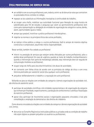 33
ÉTICA PROFISSIONAL DO SERVIÇO SOCIAL
• ser solidário com os outros proﬁssionais, sem, todavia, eximir-se de denunciar atos que contrariem
os postulados éticos contidos no código;
• repassar ao seu substituto as informações necessárias à continuidade do trabalho;
• ao ocupar uma cheﬁa, mobilizar sua autoridade funcional para liberação da carga horária de
subordinados para ﬁm de estudos e pesquisas que visem ao aprimoramento proﬁssional, bem
como para representação ou delegação de entidade de organização da categoria e outras, dando,
assim, oportunidades iguais a todos;
• sempre que possível, incentivar a prática proﬁssional interdisciplinar;
• respeitar as normas e os princípios éticos das outras proﬁssões;
• ao realizar crítica pública a colega e a outros proﬁssionais, fazê-lo sempre de maneira objetiva
construtiva e comprovável, assumindo inteira responsabilidade.
Nesse sentido, também ﬁca vedado ao proﬁssional:
• intervir na prestação de serviços que estejam sendo efetuados por outros proﬁssionais, salvo a
pedido desse proﬁssional. Em caso de urgência, quando se tratar de trabalho multiproﬁssional e
quando a intervenção ﬁzer parte da metodologia adotada, essa intervenção deve ser seguida de
comunicação imediata ao proﬁssional;
• ocupar cargo de cheﬁa para atos discriminatórios e de abuso de autoridade;
• ser conivente com falhas éticas de acordo com os princípios do código de ética e com erros
técnicos praticados por assistente social e/ou qualquer outro proﬁssional;
• prejudicar deliberadamente o trabalho e a reputação de outro proﬁssional.
Voltando-se para as relações com entidades da categoria e demais organizações da sociedade civil,
são direitos do assistente social:
• participar de sociedades cientíﬁcas e de entidades representativas e de organização da categoria
que tenham por ﬁnalidade, respectivamente, a produção de conhecimento e a defesa e ﬁscalização
do exercício proﬁssional;
• apoiar e/ou participar de movimentos sociais e organizações populares vinculados à luta pela
consolidação e ampliação da democracia e dos direitos de cidadania.
Como deveres vinculados às relações com entidades da categoria e demais organizações da sociedade
civil, temos:
• denunciar ao Conselho Regional as instituições públicas ou privadas onde as condições de trabalho
não sejam dignas ou possam prejudicar os usuários ou proﬁssionais;
 