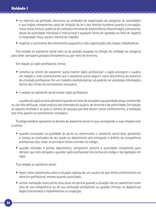 34
Unidade I
• no exercício da proﬁssão, denunciar às entidades de organização da categoria, às autoridades
e aos órgãos competentes casos de violação da lei e dos direitos humanos quanto à corrupção,
maus tratos, tortura, ausência de condições mínimas de sobrevivência, discriminação, preconceito,
abuso de autoridade individual e institucional e qualquer forma de agressão ou falta de respeito
à integridade física, social e mental do cidadão;
• respeitar a autonomia dos movimentos populares e das organizações das classes trabalhadoras.
Fica vedado ao assistente social valer-se de posição ocupada na direção de entidade da categoria
para obter vantagens pessoais diretamente ou por meio de terceiros.
Em relação ao sigilo proﬁssional, temos:
• constitui-se direito do assistente social manter sigilo proﬁssional: o sigilo protegerá o usuário
em relação a todo conhecimento que o assistente social adquirir como decorrência do exercício
da atividade proﬁssional. Em um trabalho multidisciplinar, só poderão ser prestadas informações
dentro dos limites do estritamente necessário.
• é vedado ao assistente social revelar sigilo proﬁssional:
� aquebradosigilosóseráadmissívelquandosetratardesituaçõescujagravidadepossa,envolvendo
ou não fato delituoso, trazer prejuízo aos interesses do usuário, de terceiros e da coletividade. Em relação
ao assunto revelado e ao grau e número de pessoas que dele devam tomar conhecimento, a revelação
será feita quanto ao estritamente necessário.
O código também apresenta os deveres do assistente social no que corresponde a suas relações com
a justiça:
• quando convocado na qualidade de perito ou testemunha, o assistente social deve apresentar
à Justiça as conclusões de seu laudo ou depoimento sem extrapolar o âmbito da competência
proﬁssional e/ou violar os princípios éticos contidos no código;
• quando intimado a prestar depoimento, comparecer perante a autoridade competente para
declarar que está obrigado a guardar sigilo proﬁssional nos termos do código e da legislação em
vigor.
Fica vedado ao assistente social:
• depor como testemunha sobre a situação sigilosa de um usuário de que tenha conhecimento no
exercício proﬁssional, mesmo quando autorizado;
• aceitar nomeação como perito e/ou atuar em perícia quando a situação não se caracterizar como
área de sua competência ou de sua atribuição proﬁssional ou quando infringir os dispositivos
legais relacionados a impedimentos ou suspeição.
 