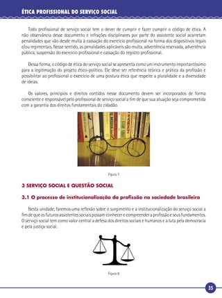 35
ÉTICA PROFISSIONAL DO SERVIÇO SOCIAL
Todo proﬁssional de serviço social tem o dever de cumprir e fazer cumprir o código de ética. A
não observância desse documento e infrações disciplinares por parte do assistente social acarretam
penalidades que vão desde multa à cassação do exercício proﬁssional na forma dos dispositivos legais
e/ou regimentais. Nesse sentido, as penalidades aplicáveis são multa, advertência reservada, advertência
pública, suspensão do exercício proﬁssional e cassação do registro proﬁssional.
Dessa forma, o código de ética do serviço social se apresenta como um instrumento importantíssimo
para a legitimação do projeto ético-político. Ele deve ser referência teórica e prática da proﬁssão e
possibilitar ao proﬁssional o exercício de uma postura ética que respeite a pluralidade e a diversidade
de ideias.
Os valores, princípios e direitos contidos nesse documento devem ser incorporados de forma
consciente e responsável pelo proﬁssional de serviço social a ﬁm de que sua atuação seja comprometida
com a garantia dos direitos fundamentais do cidadão.
Figura 7
3 SERVIÇO SOCIAL E QUESTÃO SOCIAL
3.1 O processo de institucionalização da proﬁssão na sociedade brasileira
Nesta unidade, faremos uma reﬂexão sobre o surgimento e a institucionalização do serviço social a
ﬁmdequeosfuturosassistentessociaispossamconhecerecompreenderaproﬁssãoeseusfundamentos.
O serviço social tem como valor central a defesa dos direitos sociais e humanos e a luta pela democracia
e pela justiça social.
Figura 8
 