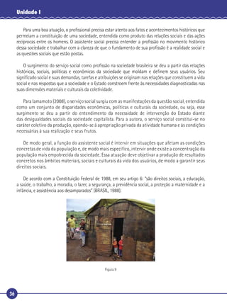 36
Unidade I
Para uma boa atuação, o proﬁssional precisa estar atento aos fatos e acontecimentos históricos que
permeiam a constituição de uma sociedade, entendida como produto das relações sociais e das ações
recíprocas entre os homens. O assistente social precisa entender a proﬁssão no movimento histórico
dessa sociedade e trabalhar com a clareza de que o fundamento de sua proﬁssão é a realidade social e
as questões sociais que estão postas.
O surgimento do serviço social como proﬁssão na sociedade brasileira se deu a partir das relações
históricas, sociais, políticas e econômicas da sociedade que moldam e deﬁnem seus usuários. Seu
signiﬁcado social e suas demandas, tarefas e atribuições se originam nas relações que constituem a vida
social e nas respostas que a sociedade e o Estado constroem frente às necessidades diagnosticadas nas
suas dimensões materiais e culturais da coletividade.
Para Iamamoto (2008), o serviço social surgiu com as manifestações da questão social, entendida
como um conjunto de disparidades econômicas, políticas e culturais da sociedade, ou seja, esse
surgimento se deu a partir do entendimento da necessidade de intervenção do Estado diante
das desigualdades sociais da sociedade capitalista. Para a autora, o serviço social constitui-se no
caráter coletivo da produção, opondo-se à apropriação privada da atividade humana e às condições
necessárias à sua realização e seus frutos.
De modo geral, a função do assistente social é intervir em situações que afetam as condições
concretas de vida da população e, de modo mais específico, intervir onde existe a concentração da
população mais empobrecida da sociedade. Essa atuação deve objetivar a produção de resultados
concretos nos âmbitos materiais, sociais e culturais da vida dos usuários, de modo a garantir seus
direitos sociais.
De acordo com a Constituição Federal de 1988, em seu artigo 6: “são direitos sociais, a educação,
a saúde, o trabalho, a moradia, o lazer, a segurança, a previdência social, a proteção a maternidade e a
infância, e assistência aos desamparados” (BRASIL, 1988).
Figura 9
 