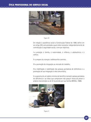 37
ÉTICA PROFISSIONAL DO SERVIÇO SOCIAL
Figura 10
Em relação à assistência social a Constituição Federal de 1988, deﬁne em
ser artigo 203, será prestada a quem dela necessitar, independentemente de
contribuição à seguridade social, e tem por objetivos:
I–a proteção à família, à maternidade, à infância, à adolescência e à
velhice;
II–o amparo às crianças e adolescentes carentes;
III–a promoção da integração ao mercado de trabalho;
IV–a habilitação e reabilitação das pessoas portadoras de deﬁciência e a
promoção de sua integração à vida comunitária;
V–a garantia de um salário mínimo de benefício mensal à pessoa portadora
de deﬁciência e ao idoso que comprovem não possuir meios de prover à
própria manutenção ou de tê-la provida por sua família (BRASIL, 1988).
Figura 11
 