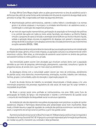 38
Unidade I
O artigo 204 da Carta Magna dispõe sobre as ações governamentais na área de assistência social e
deﬁne que elas, além de outras fontes, serão realizadas com recursos do orçamento da seguridade social,
previstos no artigo 195, e organizadas com base nas seguintes diretrizes:
• descentralização político-administrativa, cabendo à esfera federal a coordenação e as normas
gerais e às esferas estaduais e municipais e a entidades beneﬁcentes e de assistência social, a
coordenação e a execução dos respectivos programas;
• por meio de organizações representativas, participação da população na formulação das políticas
e no controle das ações em todos os níveis, sendo facultado, aos estados e ao Distrito Federal,
vincular a programa de apoio à inclusão e promoção social 0,5% de sua receita tributária líquida,
vedada a aplicação desses recursos no pagamento de despesas com pessoal e encargos sociais,
serviço da dívida ou qualquer outra despesa corrente não vinculada diretamente aos investimentos
ou ações apoiados (BRASIL, 1988).
Ofuturoproﬁssionaldeserviçosocialdeveterclarezadequesuaatuaçãoprecisalevaremconsideração
as relações de classe, gênero, etnia e credo religioso, as aspirações culturais e os componentes de ordem
emocional e afetiva. Além disso, as intervenções do assistente social ocorrem no âmbito das políticas
socioassistencialistas na esfera pública ou privada.
Tais intervenções podem ocorrer com atividades que envolvam contato direto com a população
atendida ou por meio de pesquisas, administração, planejamento, supervisão, consultoria e gestão de
programas sociais, de acordo com o que for mais viável ao atendimento.
As abordagens diretas com a comunidade podem ocorrer por meio de entrevistas, atendimento
de plantão social, visita domiciliar, encaminhamentos, orientações, reuniões, trabalho com indivíduos,
famílias, grupos e comunidades, ações de educação e organização popular etc.
A partir da divisão técnica do trabalho na sociedade industrializada o Estado passou a ter uma
intervenção progressiva nos processos reguladores da vida social, de modo que fez surgir também a
necessidade da proﬁssão.
No Brasil, o serviço social como proﬁssão se institucionalizou nos anos 1930, como fruto da
preocupação do Estado, da Igreja e do empresariado e visando o enfrentamento da questão social
– conjunto de manifestações da desigualdade social na estrutura capitalista.
As condições de vida dos segmentos mais pobres da população eram precárias e as ações de caráter
assistencial, religioso e ﬁlantrópico desenvolvidas pela solidariedade social eram insuﬁcientes. Desse
modo, o Estado assumiu o papel de regulador da condução das políticas econômicas e sociais do país e,
assim, o surgimento do serviço social se justiﬁcou a partir da questão social.
AprimeiraescoladeserviçosocialnoBrasilfoicriadaem1936pelaIgrejacatólicaehojecorrespondeà
Faculdade de Serviço Social da PUC-SP. A Igreja era a principal responsável pela formação do proﬁssional,
por moldar seu perﬁl e transmitir seu conteúdo e ideal proﬁssional.
 