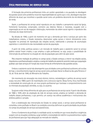 39
ÉTICA PROFISSIONAL DO SERVIÇO SOCIAL
A formação dos primeiros proﬁssionais tinha um caráter apostolado e era pautada na abordagem
da questão social como problema moral de responsabilidade do sujeito que o vive, abordagem essa bem
diferente da atual, que reconhece a questão social como um problema decorrente da má distribuição
de renda.
Assim, o proﬁssional de serviço social reproduzia em seu trabalho o pensamento social da Igreja,
fortemente humanista, conservador, contrário aos ideários liberais e marxistas, ocupado com a
organização ao em vez da negação e destruição, mantenedor da ordem social vigente e reprodutor dos
interesses da classe dominante.
Na década de 1940, a partir do momento em que a demanda por bens e serviços por parte dos
trabalhadores cresceu, o Estado necessitou desenvolver ações sociais e intervir diretamente como
regulador no processo de reprodução das relações sociais, viabilizando o processo de acumulação
capitalista e o atendimento das necessidades sociais da população.
A partir de então, políticas sociais e um mercado de trabalho para o assistente social no serviço
público estatal foram criados, o que ampliou a ação proﬁssional, ou seja, surgiu a possibilidade de
intervenção do proﬁssional na situação de vida da população para além da ação social.
Pela crescente mediação de políticas no campo social, o Estado começou a intervir nas relações sociais,
impulsionouaproﬁssionalizaçãoeampliouocampodetrabalhodoassistentesocialdemodoqueapopulação
pudesse usar esses serviços em função das novas formas de enfrentamento das questões sociais.
Embora o assistente social não desempenhe suas atividades como proﬁssional autônomo até os dias
de hoje, o reconhecimento legal do serviço social como proﬁssão liberal no Brasil se deu pela Portaria nº
35, de 19 de abril de 1949, do Ministério do Trabalho.
Um movimento de renovação nos níveis técnico, teórico, metodológico e político do serviço social
surgiu nos anos 1960 a partir de insatisfações com a estrutura vigente. Dessa forma, ﬁcou manifestada
a necessidade de construção de um novo projeto proﬁssional que ilustrasse o comprometimento com
os interesses da população atendida, ou seja, os usuários.
Surgiram então linhas diferentes de ação para os proﬁssionais do serviço social. A partir das décadas
de 1960 e 1970, além da ampliação da rede de serviços sociais, ampliou-se também a demanda de
trabalho desses proﬁssionais, o que permitiu um avanço nas esferas acadêmicas e institucionais dos
âmbitos público e privado.
Com a estabilização das intervenções do Estado no campo social, o serviço social proﬁssional se
consolidou como proﬁssão no Brasil e as condições concretas deﬁniram as particularidades da proﬁssão
no campo da prestação de serviços socioassistenciais.
Como o fundamento da proﬁssão é a realidade social, na medida em que novos desaﬁos e exigências
surgem com as situações cotidianas, surge também a necessidade de redeﬁnir os procedimentos e ações
do proﬁssional para que haja adequação ao mercado de trabalho.
 