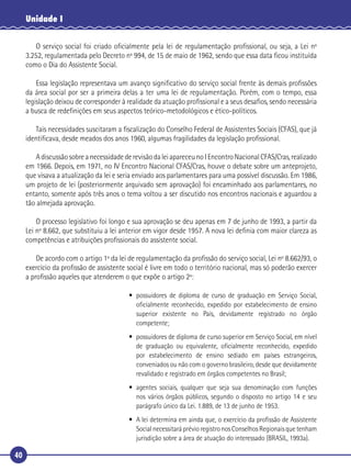 40
Unidade I
O serviço social foi criado oﬁcialmente pela lei de regulamentação proﬁssional, ou seja, a Lei nº
3.252, regulamentada pelo Decreto nº 994, de 15 de maio de 1962, sendo que essa data ﬁcou instituída
como o Dia do Assistente Social.
Essa legislação representava um avanço signiﬁcativo do serviço social frente às demais proﬁssões
da área social por ser a primeira delas a ter uma lei de regulamentação. Porém, com o tempo, essa
legislação deixou de corresponder à realidade da atuação proﬁssional e a seus desaﬁos, sendo necessária
a busca de redeﬁnições em seus aspectos teórico-metodológicos e ético-políticos.
Tais necessidades suscitaram a ﬁscalização do Conselho Federal de Assistentes Sociais (CFAS), que já
identiﬁcava, desde meados dos anos 1960, algumas fragilidades da legislação proﬁssional.
AdiscussãosobreanecessidadederevisãodaleiapareceunoIEncontroNacionalCFAS/Cras,realizado
em 1966. Depois, em 1971, no IV Encontro Nacional CFAS/Cras, houve o debate sobre um anteprojeto,
que visava a atualização da lei e seria enviado aos parlamentares para uma possível discussão. Em 1986,
um projeto de lei (posteriormente arquivado sem aprovação) foi encaminhado aos parlamentares, no
entanto, somente após três anos o tema voltou a ser discutido nos encontros nacionais e aguardou a
tão almejada aprovação.
O processo legislativo foi longo e sua aprovação se deu apenas em 7 de junho de 1993, a partir da
Lei nº 8.662, que substituiu a lei anterior em vigor desde 1957. A nova lei deﬁnia com maior clareza as
competências e atribuições proﬁssionais do assistente social.
De acordo com o artigo 1º da lei de regulamentação da proﬁssão do serviço social, Lei nº 8.662/93, o
exercício da proﬁssão de assistente social é livre em todo o território nacional, mas só poderão exercer
a proﬁssão aqueles que atenderem o que expõe o artigo 2º:
• possuidores de diploma de curso de graduação em Serviço Social,
oﬁcialmente reconhecido, expedido por estabelecimento de ensino
superior existente no País, devidamente registrado no órgão
competente;
• possuidores de diploma de curso superior em Serviço Social, em nível
de graduação ou equivalente, oﬁcialmente reconhecido, expedido
por estabelecimento de ensino sediado em países estrangeiros,
conveniados ou não com o governo brasileiro, desde que devidamente
revalidado e registrado em órgãos competentes no Brasil;
• agentes sociais, qualquer que seja sua denominação com funções
nos vários órgãos públicos, segundo o disposto no artigo 14 e seu
parágrafo único da Lei. 1.889, de 13 de junho de 1953.
• A lei determina em ainda que, o exercício da proﬁssão de Assistente
Social necessitará prévio registro nos Conselhos Regionais que tenham
jurisdição sobre a área de atuação do interessado (BRASIL, 1993a).
 