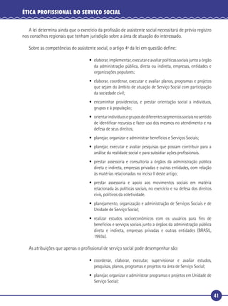 41
ÉTICA PROFISSIONAL DO SERVIÇO SOCIAL
A lei determina ainda que o exercício da proﬁssão de assistente social necessitará de prévio registro
nos conselhos regionais que tenham jurisdição sobre a área de atuação do interessado.
Sobre as competências do assistente social, o artigo 4º da lei em questão deﬁne:
• elaborar, implementar, executar e avaliar políticas sociais junto a órgão
da administração pública, direta ou indireta, empresas, entidades e
organizações populares;
• elaborar, coordenar, executar e avaliar planos, programas e projetos
que sejam do âmbito de atuação de Serviço Social com participação
da sociedade civil;
• encaminhar providencias, e prestar orientação social a indivíduos,
grupos e à população;
• orientarindivíduosegruposdediferentessegmentossociaisnosentido
de identiﬁcar recursos e fazer uso dos mesmos no atendimento e na
defesa de seus direitos;
• planejar, organizar e administrar benefícios e Serviços Sociais;
• planejar, executar e avaliar pesquisas que possam contribuir para a
análise da realidade social e para subsidiar ações proﬁssionais.
• prestar assessoria e consultoria a órgãos da administração pública
direta e indireta, empresas privadas e outras entidades, com relação
às matérias relacionadas no inciso II deste artigo;
• prestar assessoria e apoio aos movimentos sociais em matéria
relacionada às políticas sociais, no exercício e na defesa dos direitos
civis, políticos da coletividade.
• planejamento, organização e administração de Serviços Sociais e de
Unidade de Serviço Social;
• realizar estudos socioeconômicos com os usuários para ﬁns de
benefícios e serviços sociais junto a órgãos da administração pública
direta e indireta, empresas privadas e outras entidades (BRASIL,
1993a).
As atribuições que apenas o proﬁssional de serviço social pode desempenhar são:
• coordenar, elaborar, executar, supervisionar e avaliar estudos,
pesquisas, planos, programas e projetos na área de Serviço Social;
• planejar, organizar e administrar programas e projetos em Unidade de
Serviço Social;
 