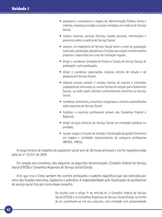 42
Unidade I
• assessoria e consultoria e órgãos da Administração Pública direta e
indireta, empresas privadas e outras entidades, em matéria de Serviço
Social;
• realizar vistorias, perícias técnicas, laudos periciais, informações e
pareceres sobre a matéria de Serviço Social;
• assumir, no magistério de Serviço Social tanto a nível de graduação
como pós-graduação, disciplinas e funções que exijam conhecimentos
próprios e adquiridos em curso de formação regular;
• dirigir e coordenar Unidades de Ensino e Cursos de Serviço Social, de
graduação e pós-graduação;
• dirigir e coordenar associações, núcleos, centros de estudo e de
pesquisa em Serviço Social;
• elaborar provas, presidir e compor bancas de exames e comissões
julgadoras de concursos ou outras formas de seleção para Assistentes
Sociais, ou onde sejam aferidos conhecimentos inerentes ao Serviço
Social;
• coordenar seminários, encontros, congressos e eventos assemelhados
sobre assuntos de Serviço Social;
• ﬁscalizar o exercício proﬁssional através dos Conselhos Federal e
Regional;
• dirigir serviços técnicos de Serviço Social em entidades públicas ou
privadas;
• ocupar cargos e funções de direção e ﬁscalização da gestão ﬁnanceira
em órgãos e entidades representativas da categoria proﬁssional
(BRASIL, 1993a).
A carga horária de trabalho do assistente social será de 30 horas semanais e ela foi regulamentada
pela Lei nº 12.317, de 2010.
Em relação aos conselhos, eles adquirem as seguintes denominações: Conselho Federal de Serviço
Social (CFESS) e Conselhos Regionais de Serviço Social (Cress).
A lei que cria o Cress também lhe confere atribuições e poderes especíﬁcos que são exercidos por
meio das funções executiva, legislativa e judiciária. A responsabilidade pela ﬁscalização do proﬁssional
de serviço social ﬁca por conta desse conselho.
De acordo com o artigo 7º da referida lei, o Conselho Federal de Serviço
Social (CFESS) e os Conselhos Regionais de Serviço Social (Cress), na forma
da lei, constituem-se em seu conjunto, uma entidade com personalidade
 