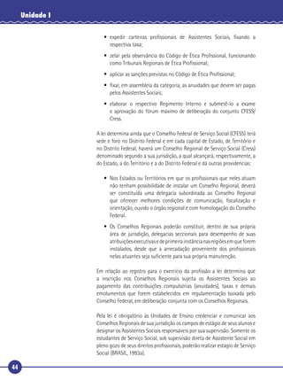 44
Unidade I
• expedir carteiras proﬁssionais de Assistentes Sociais, ﬁxando a
respectiva taxa;
• zelar pela observância do Código de Ética Proﬁssional, funcionando
como Tribunais Regionais de Ética Proﬁssional;
• aplicar as sanções previstas no Código de Ética Proﬁssional;
• ﬁxar, em assembleia da categoria, as anuidades que devem ser pagas
pelos Assistentes Sociais;
• elaborar o respectivo Regimento Interno e submetê-lo a exame
e aprovação do fórum máximo de deliberação do conjunto CFESS/
Cress.
A lei determina ainda que o Conselho Federal de Serviço Social (CFESS) terá
sede e foro no Distrito Federal e em cada capital de Estado, de Território e
no Distrito Federal, haverá um Conselho Regional de Serviço Social (Cress)
denominado segundo a sua jurisdição, a qual alcançará, respectivamente, a
do Estado, a do Território e a do Distrito Federal e dá outras providencias:
• Nos Estados ou Territórios em que os proﬁssionais que neles atuam
não tenham possibilidade de instalar um Conselho Regional, deverá
ser constituída uma delegacia subordinada ao Conselho Regional
que oferecer melhores condições de comunicação, ﬁscalização e
orientação, ouvido o órgão regional e com homologação do Conselho
Federal.
• Os Conselhos Regionais poderão constituir, dentro de sua própria
área de jurisdição, delegacias seccionais para desempenho de suas
atribuiçõesexecutivasedeprimeirainstâncianasregiõesemqueforem
instalados, desde que a arrecadação proveniente dos proﬁssionais
nelas atuantes seja suﬁciente para sua própria manutenção.
Em relação ao registro para o exercício da proﬁssão a lei determina que
a inscrição nos Conselhos Regionais sujeita os Assistentes Sociais ao
pagamento das contribuições compulsórias (anuidades), taxas e demais
emolumentos que forem estabelecidos em regulamentação baixada pelo
Conselho Federal, em deliberação conjunta com os Conselhos Regionais.
Pela lei é obrigatório às Unidades de Ensino credenciar e comunicar aos
Conselhos Regionais de sua jurisdição os campos de estágio de seus alunos e
designar os Assistentes Sociais responsáveis por sua supervisão. Somente os
estudantes de Serviço Social, sob supervisão direta de Assistente Social em
pleno gozo de seus direitos proﬁssionais, poderão realizar estágio de Serviço
Social (BRASIL, 1993a).
 