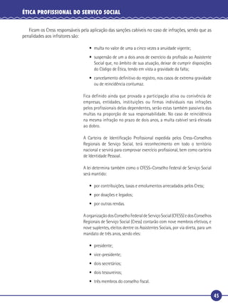 45
ÉTICA PROFISSIONAL DO SERVIÇO SOCIAL
Ficam os Cress responsáveis pela aplicação das sanções cabíveis no caso de infrações, sendo que as
penalidades aos infratores são:
• multa no valor de uma a cinco vezes a anuidade vigente;
• suspensão de um a dois anos de exercício da proﬁssão ao Assistente
Social que, no âmbito de sua atuação, deixar de cumprir disposições
do Código de Ética, tendo em vista a gravidade da falta;
• cancelamento deﬁnitivo do registro, nos casos de extrema gravidade
ou de reincidência contumaz.
Fica definido ainda que provada a participação ativa ou conivência de
empresas, entidades, instituições ou firmas individuais nas infrações
pelos profissionais delas dependentes, serão estas também passíveis das
multas na proporção de sua responsabilidade. No caso de reincidência
na mesma infração no prazo de dois anos, a multa cabível será elevada
ao dobro.
A Carteira de Identiﬁcação Proﬁssional expedida pelos Cress–Conselhos
Regionais de Serviço Social, terá reconhecimento em todo o território
nacional e servirá para comprovar exercício proﬁssional, bem como carteira
de Identidade Pessoal.
A lei determina também como o CFESS–Conselho Federal de Serviço Social
será mantido:
• por contribuições, taxas e emolumentos arrecadados pelos Cress;
• por doações e legados;
• por outras rendas.
AorganizaçãodosConselhoFederaldeServiçoSocial(CFESS)edosConselhos
Regionais de Serviço Social (Cress) contarão com nove membros efetivos, e
nove suplentes, eleitos dentre os Assistentes Sociais, por via direta, para um
mandato de três anos, sendo eles:
• presidente;
• vice-presidente;
• dois secretários;
• dois tesoureiros;
• três membros do conselho ﬁscal.
 