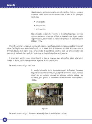46
Unidade I
Já as delegacias seccionais contarão com três membros efetivos e com seus
suplentes, eleitos dentre os assistentes sociais da área de sua jurisdição,
sendo eles:
• um delegado;
• um secretário;
• um tesoureiro.
São outorgados ao Conselho Federal e os Conselhos Regionais o poder de
agir contra qualquer pessoa que infringir as disposições que digam respeito
às prerrogativas, à dignidade e ao prestígio da proﬁssão de Assistente Social
(BRASIL, 1993a).
Oassistentesocialcontaaindacomoutralegislaçãoespecíﬁcaquedeterminasuaatuaçãoproﬁssional:
a Loas (Lei Orgânica da Assistência Social), Lei nº 8.742, de 7 de dezembro de 1993. A Loas contém as
diretrizes básicas e as regras para a organização da assistência social no país. Ela também nasceu do
processo de melhoria das condições para atuação do proﬁssional de serviço social.
É importante conhecermos integralmente a Loas e observar suas alterações, feitas pela Lei nº
12.435/11. Assim, veriﬁcaremos diversos aspectos de sua constituição.
De acordo com o artigo 1º da Loas:
(...) a assistência social, direito do cidadão e dever do Estado, é Política de
Seguridade Social não contributiva, que provê os mínimos sociais, realizada
através de um conjunto integrado de ações de iniciativa pública e da
sociedade, para garantir o atendimento às necessidades básicas (BRASIL,
1993b).
Figura 12
De acordo com o artigo 2 da mesma lei, os objetivos da assistência social são:
 