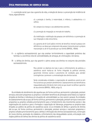 47
ÉTICA PROFISSIONAL DO SERVIÇO SOCIAL
I – a proteção social, que visa a garantia da vida, a redução de danos e a prevenção da incidência de
riscos, especialmente:
a) a proteção à família, à maternidade, à infância, à adolescência e à
velhice;
b) o amparo às crianças e aos adolescentes carentes;
c) a promoção da integração ao mercado de trabalho;
d) a habilitação e reabilitação das pessoas com deﬁciência e a promoção de
sua integração à vida comunitária;
e) a garantia de 01 (um) salário-mínimo de benefício mensal à pessoa com
deﬁciência e ao idoso que comprovem não possuir meios de prover a própria
manutenção ou de tê-la provida por sua família (BRASIL, 1993b).
II – a vigilância socioassistencial, que visa analisar territorialmente a capacidade protetora das
famílias e a ocorrência nela de vulnerabilidades, de ameaças, de vitimizações e de danos;
III – a defesa de direitos, que visa garantir o pleno acesso aos direitos no conjunto das provisões
socioassistenciais.
Para atender os objetivos da Loas e para o enfrentamento da pobreza, a
assistência social realiza-se de forma integrada às políticas setoriais,
garantindo mínimos sociais e provimento de condições para atender
contingências e promover a universalização dos direitos sociais.
Serão consideradas entidades e organizações de assistência social as sem
ﬁns lucrativos que prestam atendimento e assessoramento aos beneﬁciários
resguardados pela referida lei, bem como as que atuam na defesa e garantia
de seus direitos (BRASIL, 1993b, artigo 3).
As entidades de atendimento são aquelas que, de forma contínua, permanente e planejada, prestam
serviços, executam programas ou projetos e concedem benefícios de prestação social básica ou especial
dirigidos às famílias e indivíduos em situações de vulnerabilidade ou risco social e pessoal. As entidades
de assessoramento são as que, de forma contínua, permanente e planejada, prestam serviços e executam
programas ou projetos voltados prioritariamente para o fortalecimento dos movimentos sociais e das
organizações de usuários e para a formação e capacitação de lideranças, programas ou projetos esses
dirigidos ao público da política de assistência social. Já as entidades de defesa e garantia de direitos
são as que, de forma contínua, permanente e planejada, prestam serviços e executam programas e
projetos voltados prioritariamente para a defesa e efetivação dos direitos socioassistenciais, construção
de novos direitos, promoção da cidadania, enfrentamento das desigualdades sociais, articulação com
órgãos públicos de defesa dos direitos da política de assistência social.
 