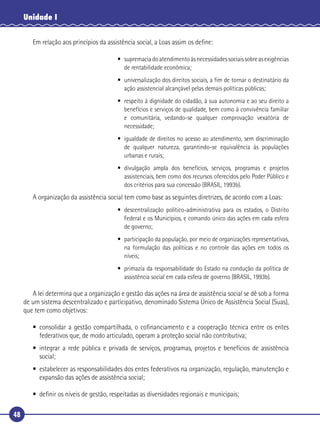 48
Unidade I
Em relação aos princípios da assistência social, a Loas assim os deﬁne:
• supremaciadoatendimentoàsnecessidadessociaissobreasexigências
de rentabilidade econômica;
• universalização dos direitos sociais, a ﬁm de tornar o destinatário da
ação assistencial alcançável pelas demais políticas públicas;
• respeito à dignidade do cidadão, à sua autonomia e ao seu direito a
benefícios e serviços de qualidade, bem como à convivência familiar
e comunitária, vedando-se qualquer comprovação vexatória de
necessidade;
• igualdade de direitos no acesso ao atendimento, sem discriminação
de qualquer natureza, garantindo-se equivalência às populações
urbanas e rurais;
• divulgação ampla dos benefícios, serviços, programas e projetos
assistenciais, bem como dos recursos oferecidos pelo Poder Público e
dos critérios para sua concessão (BRASIL, 1993b).
A organização da assistência social tem como base as seguintes diretrizes, de acordo com a Loas:
• descentralização político-administrativa para os estados, o Distrito
Federal e os Municípios, e comando único das ações em cada esfera
de governo;
• participação da população, por meio de organizações representativas,
na formulação das políticas e no controle das ações em todos os
níveis;
• primazia da responsabilidade do Estado na condução da política de
assistência social em cada esfera de governo (BRASIL, 1993b).
A lei determina que a organização e gestão das ações na área de assistência social se dê sob a forma
de um sistema descentralizado e participativo, denominado Sistema Único de Assistência Social (Suas),
que tem como objetivos:
• consolidar a gestão compartilhada, o coﬁnanciamento e a cooperação técnica entre os entes
federativos que, de modo articulado, operam a proteção social não contributiva;
• integrar a rede pública e privada de serviços, programas, projetos e benefícios de assistência
social;
• estabelecer as responsabilidades dos entes federativos na organização, regulação, manutenção e
expansão das ações de assistência social;
• deﬁnir os níveis de gestão, respeitadas as diversidades regionais e municipais;
 