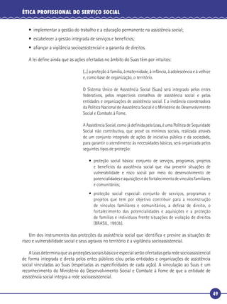 49
ÉTICA PROFISSIONAL DO SERVIÇO SOCIAL
• implementar a gestão do trabalho e a educação permanente na assistência social;
• estabelecer a gestão integrada de serviços e benefícios;
• aﬁançar a vigilância socioassistencial e a garantia de direitos.
A lei deﬁne ainda que as ações ofertadas no âmbito do Suas têm por intuitos:
(...) a proteção à família, à maternidade, à infância, à adolescência e à velhice
e, como base de organização, o território.
O Sistema Único de Assistência Social (Suas) será integrado pelos entes
federativos, pelos respectivos conselhos de assistência social e pelas
entidades e organizações de assistência social. E a instância coordenadora
da Política Nacional de Assistência Social é o Ministério do Desenvolvimento
Social e Combate à Fome.
A Assistência Social, como já deﬁnida pela Loas, é uma Política de Seguridade
Social não contributiva, que provê os mínimos sociais, realizada através
de um conjunto integrado de ações de iniciativa pública e da sociedade,
para garantir o atendimento às necessidades básicas, será organizada pelos
seguintes tipos de proteção:
• proteção social básica: conjunto de serviços, programas, projetos
e benefícios da assistência social que visa prevenir situações de
vulnerabilidade e risco social por meio do desenvolvimento de
potencialidadeseaquisiçõesedofortalecimentodevínculosfamiliares
e comunitários;
• proteção social especial: conjunto de serviços, programas e
projetos que tem por objetivo contribuir para a reconstrução
de vínculos familiares e comunitários, a defesa de direito, o
fortalecimento das potencialidades e aquisições e a proteção
de famílias e indivíduos frente situações de violação de direitos
(BRASIL, 1993b).
Um dos instrumentos das proteções da assistência social que identiﬁca e previne as situações de
risco e vulnerabilidade social e seus agravos no território é a vigilância socioassistencial.
A Loas determina que as proteções sociais básica e especial serão ofertadas pela rede socioassistencial
de forma integrada e direta pelos entes públicos e/ou pelas entidades e organizações de assistência
social vinculadas ao Suas (respeitadas as especiﬁcidades de cada ação). A vinculação ao Suas é um
reconhecimento do Ministério do Desenvolvimento Social e Combate à Fome de que a entidade de
assistência social integra a rede socioassistencial.
 