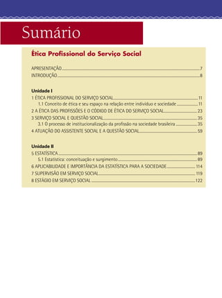 Sumário
Ética Proﬁssional do Serviço Social
APRESENTAÇÃO......................................................................................................................................................7
INTRODUÇÃO...........................................................................................................................................................8
Unidade I
1 ÉTICA PROFISSIONAL DO SERVIÇO SOCIAL............................................................................................11
1.1 Conceito de ética e seu espaço na relação entre indivíduo e sociedade.......................11
2 A ÉTICA DAS PROFISSÕES E O CÓDIGO DE ÉTICA DO SERVIÇO SOCIAL....................................23
3 SERVIÇO SOCIAL E QUESTÃO SOCIAL......................................................................................................35
3.1 O processo de institucionalização da proﬁssão na sociedade brasileira .......................35
4 ATUAÇÃO DO ASSISTENTE SOCIAL E A QUESTÃO SOCIAL...............................................................59
Unidade II
5 ESTATÍSTICA.......................................................................................................................................................89
5.1 Estatística: conceituação e surgimento......................................................................................89
6 APLICABILIDADE E IMPORTÂNCIA DA ESTATÍSTICA PARA A SOCIEDADE...............................114
7 SUPERVISÃO EM SERVIÇO SOCIAL.........................................................................................................119
8 ESTÁGIO EM SERVIÇO SOCIAL .................................................................................................................122
 