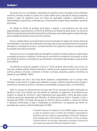 50
Unidade I
De acordo com a lei, as entidades e organizações de assistência social vinculadas ao Suas celebrarão
convênios, contratos, acordos ou ajustes com o poder público para a execução de serviços, programas,
projetos e ações de assistência social nos limites da capacidade instalada e observando-se as
disponibilidades orçamentárias, lembrando que o ﬁnanciamento integral dessas atividades é garantido
pelo Estado.
Em relação às ofertas de proteção social básica e especial, a Loas determina que elas serão
disponibilizadas, respectivamente, no Centro de Referência de Assistência Social (Cras) e no Centro de
ReferênciaEspecializadadeAssistênciaSocial(Creas).Alémdisso,elastambémpodemserdisponibilizadas
pelas entidades de assistência social sem ﬁns lucrativos.
Cras é a unidade pública municipal de base territorial localizada em regiões com maiores índices de
vulnerabilidade e risco social. Ela é destinada à articulação dos serviços socioassistenciais em sua área de
abrangência, à prestação de serviços e ao desenvolvimento de programas e projetos socioassistenciais
de proteção social básica às famílias.
Creas, por sua vez, é a unidade pública de abrangência e gestão municipal, estadual ou regional para
a prestação de serviços a indivíduos e famílias que se encontram em situação de risco pessoal ou social
por violação de direitos ou contingência e que demandam intervenções especializadas, ou seja, proteção
social especial.
Fica deﬁnido no artigo 6C, parágrafo 3, da Lei nº 12.435, de 06 de Julho de 2011, que os Cras e os
Creas são unidades públicas estatais instituídas no âmbito do Suas, possuem interface com as demais
políticas públicas e articulam, coordenam e ofertam os serviços, programas, projetos e benefícios da
assistência social (BRASIL, 1993c).
As instalações dos Cras e dos Creas devem apresentar compatibilidade com os serviços neles
ofertados, ou seja, devem ter espaços para trabalhos em grupo, ambientes especíﬁcos para recepção e
atendimento reservado às famílias e indivíduos e acessibilidade às pessoas idosas e com deﬁciência.
Sobre os recursos do coﬁnanciamento do Suas, para ﬁns de execução das ações continuadas de
assistência social, ﬁcou deﬁnido que eles poderão ser aplicados no pagamento de proﬁssionais que
integrem as equipes de referência e sejam responsáveis pela organização e oferta das ações sociais,
conforme percentual apresentado pelo Ministério do Desenvolvimento Social e Combate à Fome e
aprovado pelo CNAS. A formação das equipes de referência deverá considerar o número de famílias
e indivíduos referenciados, os tipos e modalidades de atendimento e as aquisições que devem ser
garantidas aos usuários, conforme deliberações do CNAS.
O Conselho Nacional de Assistência Social (CNAS) expedirá normas para
as ações de assistência social, no âmbito das entidades e organizações de
assistência social. Em relação às responsabilidades e Políticas de Assistência
Social adotadas pelos entes federados a lei determina a União, os estados,
o Distrito Federal e os municípios, observados os princípios e diretrizes da
Loas, ﬁxarão suas respectivas Políticas de Assistência Social.
 