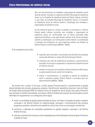 51
ÉTICA PROFISSIONAL DO SERVIÇO SOCIAL
Para seu funcionamento, as entidades e organizações de assistência social
deverão solicitar inscrição no respectivo Conselho Municipal de Assistência
Social, ou no Conselho de Assistência Social do Distrito Federal, conforme
o caso. Cabe ao Conselho Municipal de Assistência Social e ao Conselho
de Assistência Social do Distrito Federal a ﬁscalização das entidades e
organizações de assistência social.
As três esferas de governo, a União, os estados, os municípios e o Distrito
Federal podem celebrar convênios com entidades e organizações de
assistência social, em conformidade com os Planos aprovados pelos
respectivos Conselhos, e suas ações devem realizam-se de forma articulada,
cabendo a coordenação e as normas gerais à esfera federal e a coordenação
e execução dos programas, em suas respectivas esferas, aos Estados, ao
Distrito Federal e aos Municípios (BRASIL, 1993b).
É de competência da União:
• responder pela concessão e manutenção dos benefícios de prestação
continuada deﬁnidos no artigo 203 da Constituição Federal;
• coﬁnanciar, por meio de transferência automática, o aprimoramento
da gestão, os serviços, os programas e os projetos de assistência social
em âmbito nacional;
• atender,emconjuntocomosEstados,oDistritoFederaleosMunicípios,
às ações assistenciais de caráter de emergência.
• realizar o monitoramento e a avaliação da política de assistência
social e assessorar estados, Distrito Federal e municípios para seu
desenvolvimento (BRASIL, 1993b).
De acordo com o artigo 12 da Loas, a União apoiará ﬁnanceiramente o aprimoramento à gestão
descentralizada dos serviços, programas, projetos e benefícios de assistência social por meio do Índice
de Gestão Descentralizada (IGD) do Sistema Único de Assistência Social (Suas). Esse apoio ﬁnanceiro
será utilizado no âmbito dos estados, municípios e Distrito Federal sem prejuízo de outras ações a serem
deﬁnidas em regulamento e se conﬁgurará como segue:
• medir os resultados da gestão descentralizada do Suas, com base na atuação do gestor estadual,
municipal e do Distrito Federal na implementação, execução e monitoramento dos serviços,
programas, projetos e benefícios de assistência social, bem como na articulação intersetorial;
• incentivar a obtenção de resultados qualitativos na gestão estadual, municipal e do Distrito
Federal do Suas;
• calcularomontantederecursosaseremrepassadosaosentesfederadosatítulodeapoioﬁnanceiro
à gestão do Suas.
 