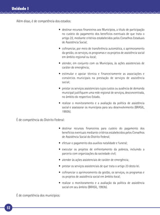 52
Unidade I
Além disso, é de competência dos estados:
• destinar recursos ﬁnanceiros aos Municípios, a título de participação
no custeio do pagamento dos benefícios eventuais de que trata o
artigo 22, mediante critérios estabelecidos pelos Conselhos Estaduais
de Assistência Social;
• coﬁnanciar, por meio de transferência automática, o aprimoramento
da gestão, os serviços, os programas e os projetos de assistência social
em âmbito regional ou local;
• atender, em conjunto com os Municípios, às ações assistenciais de
caráter de emergência;
• estimular e apoiar técnica e financeiramente as associações e
consórcios municipais na prestação de serviços de assistência
social;
• prestar os serviços assistenciais cujos custos ou ausência de demanda
municipal justiﬁquem uma rede regional de serviços, desconcentrada,
no âmbito do respectivo Estado.
• realizar o monitoramento e a avaliação da política de assistência
social e assessorar os municípios para seu desenvolvimento (BRASIL,
1993b).
É de competência do Distrito Federal:
• destinar recursos ﬁnanceiros para custeio do pagamento dos
benefícios eventuais mediante critérios estabelecidos pelos Conselhos
de Assistência Social do Distrito Federal;
• efetuar o pagamento dos auxílios natalidade e funeral;
• executar os projetos de enfrentamento da pobreza, incluindo a
parceria com organizações da sociedade civil;
• atender às ações assistenciais de caráter de emergência;
• prestar os serviços assistenciais de que trata o artigo 23 desta lei.
• coﬁnanciar o aprimoramento da gestão, os serviços, os programas e
os projetos de assistência social em âmbito local;
• realizar o monitoramento e a avaliação da política de assistência
social em seu âmbito (BRASIL, 1993b).
É de competência dos municípios:
 