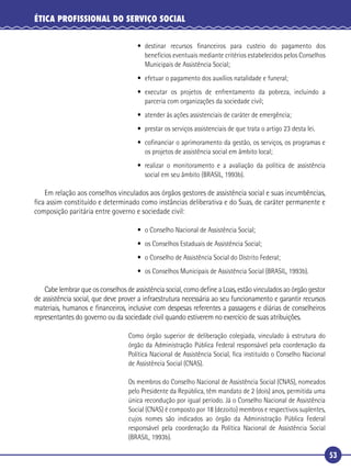 53
ÉTICA PROFISSIONAL DO SERVIÇO SOCIAL
• destinar recursos ﬁnanceiros para custeio do pagamento dos
benefícios eventuais mediante critérios estabelecidos pelos Conselhos
Municipais de Assistência Social;
• efetuar o pagamento dos auxílios natalidade e funeral;
• executar os projetos de enfrentamento da pobreza, incluindo a
parceria com organizações da sociedade civil;
• atender às ações assistenciais de caráter de emergência;
• prestar os serviços assistenciais de que trata o artigo 23 desta lei.
• coﬁnanciar o aprimoramento da gestão, os serviços, os programas e
os projetos de assistência social em âmbito local;
• realizar o monitoramento e a avaliação da política de assistência
social em seu âmbito (BRASIL, 1993b).
Em relação aos conselhos vinculados aos órgãos gestores de assistência social e suas incumbências,
ﬁca assim constituído e determinado como instâncias deliberativa e do Suas, de caráter permanente e
composição paritária entre governo e sociedade civil:
• o Conselho Nacional de Assistência Social;
• os Conselhos Estaduais de Assistência Social;
• o Conselho de Assistência Social do Distrito Federal;
• os Conselhos Municipais de Assistência Social (BRASIL, 1993b).
Cabe lembrar que os conselhos de assistência social, como deﬁne a Loas, estão vinculados ao órgão gestor
de assistência social, que deve prover a infraestrutura necessária ao seu funcionamento e garantir recursos
materiais, humanos e ﬁnanceiros, inclusive com despesas referentes a passagens e diárias de conselheiros
representantes do governo ou da sociedade civil quando estiverem no exercício de suas atribuições.
Como órgão superior de deliberação colegiada, vinculado à estrutura do
órgão da Administração Pública Federal responsável pela coordenação da
Política Nacional de Assistência Social, ﬁca instituído o Conselho Nacional
de Assistência Social (CNAS).
Os membros do Conselho Nacional de Assistência Social (CNAS), nomeados
pelo Presidente da República, têm mandato de 2 (dois) anos, permitida uma
única recondução por igual período. Já o Conselho Nacional de Assistência
Social (CNAS) é composto por 18 (dezoito) membros e respectivos suplentes,
cujos nomes são indicados ao órgão da Administração Pública Federal
responsável pela coordenação da Política Nacional de Assistência Social
(BRASIL, 1993b).
 