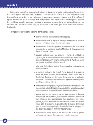 54
Unidade I
Mediante lei específica, o Conselho Nacional de Assistência Social, os Conselhos Estaduais de
Assistência Social, o Conselho de Assistência Social do Distrito Federal e os Conselhos Municipais
de Assistência Social devem ser instituídos, respectivamente, pelos estados, pelo Distrito Federal
e pelos municípios. Esses conselhos têm competência para acompanhar a execução da política
de assistência social e apreciar e aprovar a proposta orçamentária em consonância com as
diretrizes das conferências nacionais, estaduais, distrital e municipais de acordo com seu âmbito
de atuação.
É competência do Conselho Nacional de Assistência Social:
• aprovar a Política Nacional de Assistência Social;
• normatizar as ações e regular a prestação de serviços de natureza
pública e privada no campo da assistência social;
• acompanhar e ﬁscalizar o processo de certiﬁcação das entidades e
organizações de assistência social no Ministério do Desenvolvimento
Social e Combate à Fome;
• apreciar relatório anual que conterá a relação de entidades e
organizações de assistência social certiﬁcadas como beneﬁcentes e
encaminhá-lo para conhecimento dos Conselhos de Assistência Social
dos estados, municípios e Distrito Federal;
• zelar pela efetivação do sistema descentralizado e participativo de
assistência social;
• a partir da realização da II Conferência Nacional de Assistência
Social em 1997, convocar ordinariamente a cada quatro anos a
Conferência Nacional de Assistência Social, que terá a atribuição
de avaliar a situação da assistência social e propor diretrizes para o
aperfeiçoamento do sistema;
• apreciar e aprovar a proposta orçamentária da Assistência Social a ser
encaminhadapeloórgãodaAdministraçãoPúblicaFederalresponsável
pela coordenação da Política Nacional de Assistência Social;
• aprovar critérios de transferência de recursos para os Estados,
Municípios e Distrito Federal, considerando, para tanto, indicadores
que informem sua regionalização mais equitativa, tais como:
população, renda per capita, mortalidade infantil e concentração de
renda, além de disciplinar os procedimentos de repasse de recursos
para as entidades e organizações de assistência social, sem prejuízo
das disposições da Lei de Diretrizes Orçamentárias;
• acompanhar e avaliar a gestão dos recursos, bem como os ganhos
sociais e o desempenho dos programas e projetos aprovados;
 