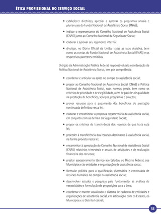 55
ÉTICA PROFISSIONAL DO SERVIÇO SOCIAL
• estabelecer diretrizes, apreciar e aprovar os programas anuais e
plurianuais do Fundo Nacional de Assistência Social (FNAS);
• indicar o representante do Conselho Nacional de Assistência Social
(CNAS) junto ao Conselho Nacional da Seguridade Social;
• elaborar e aprovar seu regimento interno;
• divulgar, no Diário Oﬁcial da União, todas as suas decisões, bem
como as contas do Fundo Nacional de Assistência Social (FNAS) e os
respectivos pareceres emitidos.
O órgão da Administração Pública Federal, responsável pela coordenação da
Política Nacional de Assistência Social, tem por competência:
• coordenar e articular as ações no campo da assistência social;
• propor ao Conselho Nacional de Assistência Social (CNAS) a Política
Nacional de Assistência Social, suas normas gerais, bem como os
critérios de prioridade e de elegibilidade, além de padrões de qualidade
na prestação de benefícios, serviços, programas e projetos;
• prover recursos para o pagamento dos benefícios de prestação
continuada deﬁnidos nesta lei;
• elaborar e encaminhar a proposta orçamentária da assistência social,
em conjunto com as demais da Seguridade Social;
• propor os critérios de transferência dos recursos de que trata esta
lei;
• proceder à transferência dos recursos destinados à assistência social,
na forma prevista nesta lei;
• encaminhar à apreciação do Conselho Nacional de Assistência Social
(CNAS) relatórios trimestrais e anuais de atividades e de realização
ﬁnanceira dos recursos;
• prestar assessoramento técnico aos Estados, ao Distrito Federal, aos
Municípios e às entidades e organizações de assistência social;
• formular política para a qualiﬁcação sistemática e continuada de
recursos humanos no campo da assistência social;
• desenvolver estudos e pesquisas para fundamentar as análises de
necessidades e formulação de proposições para a área;
• coordenar e manter atualizado o sistema de cadastro de entidades e
organizações de assistência social, em articulação com os Estados, os
Municípios e o Distrito Federal;
 