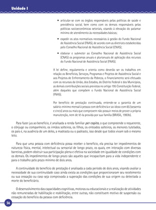 56
Unidade I
• articular-se com os órgãos responsáveis pelas políticas de saúde e
previdência social, bem como com os demais responsáveis pelas
políticas socioeconômicas setoriais, visando à elevação do patamar
mínimo de atendimento às necessidades básicas;
• expedir os atos normativos necessários à gestão do Fundo Nacional
de Assistência Social (FNAS), de acordo com as diretrizes estabelecidas
pelo Conselho Nacional de Assistência Social (CNAS);
• elaborar e submeter ao Conselho Nacional de Assistência Social
(CNAS) os programas anuais e plurianuais de aplicação dos recursos
do Fundo Nacional de Assistência Social (FNAS).
A lei deﬁne, regulamenta e orienta como deverão ser os trabalhos em
relação os Benefícios, Serviços, Programas e Projetos de Assistência Social e
aos Projetos de Enfrentamento da Pobreza, o ﬁnanciamento será efetuado
com os recursos da União, dos Estados, do Distrito Federal e dos Municípios,
as demais contribuições sociais previstas no artigo 195 Constituição Federal,
além daqueles que compõem o Fundo Nacional de Assistência Social
(FNAS).
Por benefício de prestação continuada, entende-se a garantia de um
salário-mínimo mensal à pessoa com deﬁciência e ao idoso com 65 (sessenta
e cinco) anos ou mais que comprovem não possuir meios de prover a própria
manutenção, nem de tê-la provida por sua família (BRASIL, 1993b).
Para fazer jus ao benefício, é analisada a renda familiar per capita, o que compreende o requerente,
o cônjuge ou companheiro, os irmãos solteiros, os ﬁlhos, os enteados solteiros, os menores tutelados,
os pais e, na ausência de um deles, a madrasta ou o padrasto, isso desde que todos vivam sob o mesmo
teto.
Para que uma pessoa com deﬁciência possa receber o benefício, ela precisa ter impedimentos de
natureza física, mental, intelectual ou sensorial de longo prazo, os quais, em interação com diversas
barreiras, podem obstruir sua participação plena e efetiva na sociedade em igualdade de condições com
os demais. Os impedimentos de longo prazo são aqueles que incapacitam para a vida independente e
para o trabalho pelo prazo mínimo de dois anos.
A continuidade do benefício de prestação é analisada a cada período de dois anos, visando avaliar a
necessidade de sua continuidade caso ainda exista as condições que proporcionaram seu recebimento
ou sua cessação ou caso seja comprovada a superação das condições de sua origem ou detectada a
morte do beneﬁciário.
O desenvolvimento das capacidades cognitivas, motoras ou educacionais e a realização de atividades
não remuneradas de habilitação e reabilitação, entre outras, não constituem motivo de suspensão ou
cessação do benefício da pessoa com deﬁciência.
 