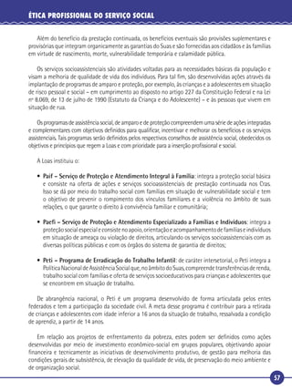 57
ÉTICA PROFISSIONAL DO SERVIÇO SOCIAL
Além do benefício da prestação continuada, os benefícios eventuais são provisões suplementares e
provisórias que integram organicamente as garantias do Suas e são fornecidas aos cidadãos e às famílias
em virtude de nascimento, morte, vulnerabilidade temporária e calamidade pública.
Os serviços socioassistenciais são atividades voltadas para as necessidades básicas da população e
visam a melhoria de qualidade de vida dos indivíduos. Para tal ﬁm, são desenvolvidas ações através da
implantação de programas de amparo e proteção, por exemplo, às crianças e a adolescentes em situação
de risco pessoal e social – em cumprimento ao disposto no artigo 227 da Constituição Federal e na Lei
nº 8.069, de 13 de julho de 1990 (Estatuto da Criança e do Adolescente) – e às pessoas que vivem em
situação de rua.
Os programas de assistência social, de amparo e de proteção compreendem uma série de ações integradas
e complementares com objetivos deﬁnidos para qualiﬁcar, incentivar e melhorar os benefícios e os serviços
assistenciais. Tais programas serão deﬁnidos pelos respectivos conselhos de assistência social, obedecidos os
objetivos e princípios que regem a Loas e com prioridade para a inserção proﬁssional e social.
A Loas instituiu o:
• Paif – Serviço de Proteção e Atendimento Integral à Família: integra a proteção social básica
e consiste na oferta de ações e serviços socioassistenciais de prestação continuada nos Cras.
Isso se dá por meio do trabalho social com famílias em situação de vulnerabilidade social e tem
o objetivo de prevenir o rompimento dos vínculos familiares e a violência no âmbito de suas
relações, o que garante o direito à convivência familiar e comunitária;
• Paeﬁ – Serviço de Proteção e Atendimento Especializado a Famílias e Indivíduos: integra a
proteçãosocialespecialeconsistenoapoio,orientaçãoeacompanhamentodefamíliaseindivíduos
em situação de ameaça ou violação de direitos, articulando os serviços socioassistenciais com as
diversas políticas públicas e com os órgãos do sistema de garantia de direitos;
• Peti – Programa de Erradicação do Trabalho Infantil: de caráter intersetorial, o Peti integra a
PolíticaNacionaldeAssistênciaSocialque,noâmbitodoSuas,compreendetransferênciasderenda,
trabalho social com famílias e oferta de serviços socioeducativos para crianças e adolescentes que
se encontrem em situação de trabalho.
De abrangência nacional, o Peti é um programa desenvolvido de forma articulada pelos entes
federados e tem a participação da sociedade civil. A meta desse programa é contribuir para a retirada
de crianças e adolescentes com idade inferior a 16 anos da situação de trabalho, ressalvada a condição
de aprendiz, a partir de 14 anos.
Em relação aos projetos de enfrentamento da pobreza, estes podem ser deﬁnidos como ações
desenvolvidas por meio de investimento econômico-social em grupos populares, objetivando apoiar
ﬁnanceira e tecnicamente as iniciativas de desenvolvimento produtivo, de gestão para melhoria das
condições gerais de subsistência, de elevação da qualidade de vida, de preservação do meio ambiente e
de organização social.
 