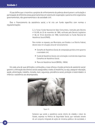 58
Unidade I
A Loas deﬁne que o incentivo a projetos de enfrentamento da pobreza deverá prever a articulação e
participação de diferentes áreas governamentais em sistema de cooperação e parceria entre organismos
governamentais, não governamentais e da sociedade civil.
Para o ﬁnanciamento da assistência social, a lei cria um fundo especíﬁco com normas e
regulamentações:
[...] o Funac–Fundo Nacional de Ação Comunitária, instituído pelo Decreto
nº 91.970, de 22 de novembro de 1985, ratiﬁcado pelo Decreto Legislativo
nº 66, de 18 de dezembro de 1990, transformado no Fundo Nacional de
Assistência Social (FNAS).
Para receber os repasses, aos Municípios, aos Estados e ao Distrito Federal,
deverá estar em situação ativa de funcionamento:
• Conselho de Assistência Social, de composição paritária entre governo
e sociedade civil;
• Fundo de Assistência Social, com orientação e controle dos respectivos
Conselhos de Assistência Social;
• Plano de Assistência Social (BRASIL, 1993b).
Em cada uma de suas deﬁnições e atribuições, a Loas reforça a função primeira do assistente social:
garantir a efetivação dos direitos sociais assegurados a todos os brasileiros, ou seja, assegurar educação,
saúde, alimentação, trabalho, moradia, lazer, segurança, previdência social, proteção à maternidade e à
infância e assistência aos desamparados.
Figura 13
Esclarece que sendo a assistência social, direito do cidadão e dever do
Estado, expressa na Política de Seguridade Social, que realizada através
de um conjunto integrado de ações de iniciativa pública e da sociedade, e
 