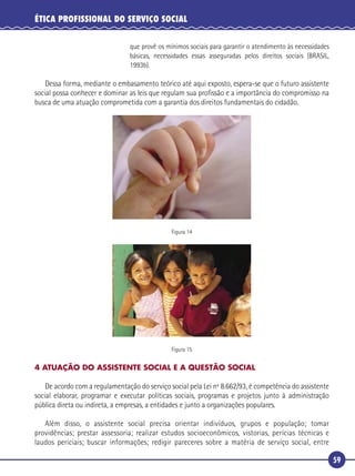 59
ÉTICA PROFISSIONAL DO SERVIÇO SOCIAL
que provê os mínimos sociais para garantir o atendimento às necessidades
básicas, necessidades essas asseguradas pelos direitos sociais (BRASIL,
1993b).
Dessa forma, mediante o embasamento teórico até aqui exposto, espera-se que o futuro assistente
social possa conhecer e dominar as leis que regulam sua proﬁssão e a importância do compromisso na
busca de uma atuação comprometida com a garantia dos direitos fundamentais do cidadão.
Figura 14
Figura 15
4 ATUAÇÃO DO ASSISTENTE SOCIAL E A QUESTÃO SOCIAL
De acordo com a regulamentação do serviço social pela Lei nº 8.662/93, é competência do assistente
social elaborar, programar e executar políticas sociais, programas e projetos junto à administração
pública direta ou indireta, a empresas, a entidades e junto a organizações populares.
Além disso, o assistente social precisa orientar indivíduos, grupos e população; tomar
providências; prestar assessoria; realizar estudos socioeconômicos, vistorias, perícias técnicas e
laudos periciais; buscar informações; redigir pareceres sobre a matéria de serviço social, entre
 