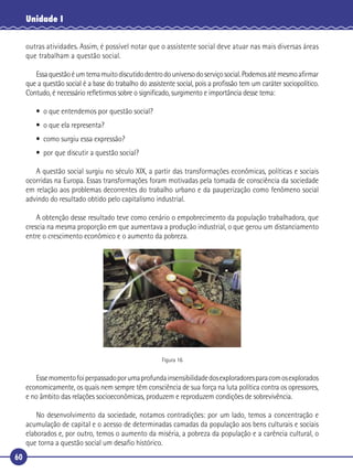 60
Unidade I
outras atividades. Assim, é possível notar que o assistente social deve atuar nas mais diversas áreas
que trabalham a questão social.
Essaquestãoéumtemamuitodiscutidodentrodouniversodoserviçosocial.Podemosatémesmoaﬁrmar
que a questão social é a base do trabalho do assistente social, pois a proﬁssão tem um caráter sociopolítico.
Contudo, é necessário reﬂetirmos sobre o signiﬁcado, surgimento e importância desse tema:
• o que entendemos por questão social?
• o que ela representa?
• como surgiu essa expressão?
• por que discutir a questão social?
A questão social surgiu no século XIX, a partir das transformações econômicas, políticas e sociais
ocorridas na Europa. Essas transformações foram motivadas pela tomada de consciência da sociedade
em relação aos problemas decorrentes do trabalho urbano e da pauperização como fenômeno social
advindo do resultado obtido pelo capitalismo industrial.
A obtenção desse resultado teve como cenário o empobrecimento da população trabalhadora, que
crescia na mesma proporção em que aumentava a produção industrial, o que gerou um distanciamento
entre o crescimento econômico e o aumento da pobreza.
Figura 16
Essemomentofoiperpassadoporumaprofundainsensibilidadedosexploradoresparacomosexplorados
economicamente, os quais nem sempre têm consciência de sua força na luta política contra os opressores,
e no âmbito das relações socioeconômicas, produzem e reproduzem condições de sobrevivência.
No desenvolvimento da sociedade, notamos contradições: por um lado, temos a concentração e
acumulação de capital e o acesso de determinadas camadas da população aos bens culturais e sociais
elaborados e, por outro, temos o aumento da miséria, a pobreza da população e a carência cultural, o
que torna a questão social um desaﬁo histórico.
 