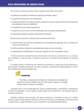 61
ÉTICA PROFISSIONAL DO SERVIÇO SOCIAL
São muitos os fatores que ﬁzeram surgir a questão social, dentre eles, temos:
• problemas vinculados às modernas condições de trabalho urbano;
• surgimento da burguesia e do proletariado;
• relações de trabalho e de capital nas quais o objetivo é acumular capital em detrimento da garantia
de condições de vida do trabalhador;
• empobrecimento da classe trabalhadora;
• surgimento de uma nova forma de exploração com a produção industrializada;
• apropriação desigual do produto socialmente constituído.
Os fatores que motivaram a reﬂexão sobre a questão social foram:
• reconhecimento por parte dos trabalhadores da necessidade de superação de sua condição por
meio do enfrentamento;
• políticas públicas voltadas às necessidades das classes menos favorecidas;
• organização dos trabalhadores na busca por respostas às suas necessidades sociais.
A industrialização acompanhada da urbanização e da falta de planejamento e os projetos
que sobrepõem o capital sobre o trabalho constituem o processo desencadeador da questão
social.
As relações sociais e econômicas pré-industriais sucumbiram ao avanço das forças produtivas, o
que provocou mudanças estruturais nas quais a pobreza, politicamente problematizada, se tornou
pré-condição estrutural da questão social.
Lembrete
Para Marx, a divisão social do trabalho, entendida como totalidade das
diferentes formas de trabalho útil em ordem, gênero, espécie e variedade,
sempre existiu em todas as sociedades.
A questão social é uma conﬁguração que, após ser problematizada, é reconhecida e assumida por
um setor da sociedade e se torna pública, sendo passível de enfrentamento e de demanda social no
sentido de resolvê-la.
Tomando a pobreza como exemplo, não basta conceituá-la e reconhecê-la como tal, é preciso
pensá-la a partir de seus dilemas e mazelas e conceituá-la levando em consideração o bem-estar social,
a justiça social e o papel do Estado no que corresponde à sua responsabilidade pública.
 