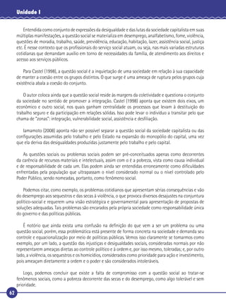 62
Unidade I
Entendida como conjunto de expressões da desigualdade e das lutas da sociedade capitalista em suas
múltiplas manifestações, a questão social se materializa em desemprego, analfabetismo, fome, violência,
questões de moradia, trabalho, saúde, previdência, educação, habitação, lazer, assistência social, justiça
etc. É nesse contexto que os proﬁssionais do serviço social atuam, ou seja, nas mais variadas estruturas
cotidianas que demandam auxílio em torno de necessidades da família, de atendimento aos direitos e
acesso aos serviços públicos.
Para Castel (1998), a questão social é a inquietação de uma sociedade em relação à sua capacidade
de manter a coesão entre os grupos distintos. O que surge é uma ameaça de ruptura pelos grupos cuja
existência abala a coesão do conjunto.
O autor coloca ainda que a questão social reside às margens da coletividade e questiona o conjunto
da sociedade no sentido de promover a integração. Castel (1998) aponta que existem dois eixos, um
econômico e outro social, nos quais ganham centralidade os processos que levam à destituição do
trabalho seguro e da participação em relações sólidas. Isso pode levar o indivíduo a transitar pelo que
chama de “zonas”: integração, vulnerabilidade social, assistência e desﬁliação.
Iamamoto (2008) aponta não ser possível separar a questão social da sociedade capitalista ou das
conﬁgurações assumidas pelo trabalho e pelo Estado na expansão do monopólio do capital, uma vez
que ela deriva das desigualdades produzidas justamente pelo trabalho e pelo capital.
As questões sociais ou problemas sociais podem ser pré-conceituados apenas como decorrentes
da carência de recursos materiais e intelectuais, assim com o é a pobreza, vista como causa individual
e de responsabilidade de cada um. Elas podem ainda ser entendidas erroneamente como diﬁculdades
enfrentadas pela população que ultrapassam o nível considerado normal ou o nível controlado pelo
Poder Público, sendo nomeadas, portanto, como fenômeno social.
Podemos citar, como exemplo, os problemas cotidianos que apresentam sérias consequências e vão
do desemprego aos sequestros e das secas à violência, o que provoca diversos desajustes na conjuntura
político-social e requerem uma visão estratégica e governamental para apresentação de propostas de
soluções adequadas. Tais problemas são encarados pela própria sociedade como responsabilidade única
do governo e das políticas públicas.
É notório que ainda exista uma confusão na deﬁnição do que vem a ser um problema ou uma
questão social, porém, essa problemática está presente de forma concreta na sociedade e demanda seu
controle e equacionalização por meio de políticas públicas. Vemos isso claramente se tomarmos como
exemplo, por um lado, a questão das injustiças e desigualdades sociais, consideradas normais por não
representarem ameaças diretas ao controle político e à ordem e, por isso mesmo, toleradas; e, por outro
lado, a violência, os sequestros e os homicídios, considerados como prioridade para ação e investimento,
pois ameaçam diretamente a ordem e o poder e são considerados intoleráveis.
Logo, podemos concluir que existe a falta de compromisso com a questão social ao tratar-se
fenômenos sociais, como a pobreza decorrente das secas e do desemprego, como algo tolerável e sem
prioridade.
 