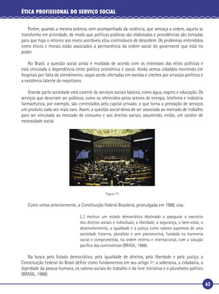 63
ÉTICA PROFISSIONAL DO SERVIÇO SOCIAL
Porém, quando a mesma pobreza vem acompanhada da violência, que ameaça a ordem, aquela se
transforma em prioridade, de modo que políticas públicas são elaboradas e providências são tomadas
para que haja o retorno aos níveis aceitáveis e/ou controláveis de desordem. Os problemas entendidos
como éticos e morais estão associados à permanência da ordem social do governante que está no
poder.
No Brasil, a questão social ainda é moldada de acordo com os interesses das elites políticas e
está vinculada à dependência entre política econômica e social. Ainda vemos cidadãos morrendo em
hospitais por falta de atendimento, vagas sendo ofertadas em escolas e creches por arranjos políticos e
a existência latente do nepotismo.
Grande parte sociedade está carente de serviços sociais básicos, como água, esgoto e educação. Os
serviços que deveriam ser públicos, como os oferecidos pelos setores de energia, telefonia e indústria
farmacêutica, por exemplo, são controlados pelo capital privado, o que torna a prestação de serviços
um produto cada vez mais caro. Assim, a questão social deixa de ser associada ao mercado de trabalho
para ser vinculada ao mercado de consumo e aos direitos sociais, assumindo, então, um caráter de
necessidade social.
Figura 17
Como vimos anteriormente, a Constituição Federal Brasileira, promulgada em 1988, visa:
(...) instituir um estado democrático destinado a assegurar o exercício
dos direitos sociais e individuais, a liberdade, a segurança, o bem-estar, o
desenvolvimento, a igualdade e a justiça como valores supremos de uma
sociedade fraterna, pluralista e sem preconceitos, fundada na harmonia
social e comprometida, na ordem interna e internacional, com a solução
pacíﬁca das controvérsias (BRASIL, 1988).
Na busca pelo Estado democrático, pela igualdade de direitos, pela liberdade e pela justiça, a
Constituição Federal do Brasil deﬁne como fundamentos em seu artigo 1º: a soberania, a cidadania, a
dignidade da pessoa humana, os valores sociais do trabalho e da livre iniciativa e o pluralismo político
(BRASIL, 1988).
 