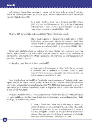 66
Unidade I
A Constituição Federal deﬁne como deve ser tratado cada direito social. Em seu artigo 7, institui os
direitos dos trabalhadores urbanos e rurais com vistas à melhoria de sua condição social. A saúde, por
exemplo, é tratada no art. 196:
[...] a saúde é direito de todos e dever do Estado, garantido mediante
políticas sociais e econômicas que visem à redução do risco de doença e de
outros agravos e ao acesso universal e igualitário às ações e serviços para
sua promoção, proteção e recuperação (BRASIL, 1988).
No artigo 197, são apontados os deveres do Poder Público relacionados à saúde:
São de relevância pública as ações e serviços de saúde, cabendo ao Poder
Público dispor, nos termos da lei, sobre sua regulamentação, ﬁscalização e
controle, devendo sua execução ser feita diretamente ou através de terceiros
e, também, por pessoa física ou jurídica de direito privado (BRASIL, 1988).
Para proteger o trabalhador que, por motivo de força maior, não tiver mais condições de exercer seu
trabalho, a previdência social, de acordo com o artigo 201, deverá ser organizada sob a forma de um
regime geral de caráter contributivo e ﬁliação obrigatória e em observância aos critérios que preservem
o equilíbrio ﬁnanceiro e atuarial.
A educação é citada da seguinte forma no artigo 205:
A educação, direito de todos e dever do Estado e da família, será promovida
e incentivada com a colaboração da sociedade, visando ao pleno
desenvolvimento da pessoa, seu preparo para o exercício da cidadania e sua
qualiﬁcação para o trabalho (BRASIL, 1988).
Em relação à cultura, o artigo 215 da Constituição Federal aponta que o “Estado garantirá a todos
o pleno exercício dos direitos culturais e acesso às fontes da cultura nacional e apoiará e incentivará a
valorização e a difusão das manifestações culturais” (BRASIL, 1988). Quanto ao desporto, no artigo 217,
menciona-se que é “dever do Estado fomentar práticas desportivas formais e não formais, como direito
de cada um” (BRASIL, 1988).
No que diz respeito à família, à criança, ao adolescente, ao jovem e ao idoso, a Constituição destaca
em seu artigo 226 que a família é a base da sociedade, portanto, deverá ter proteção especial do Estado.
No artigo 227, determina ainda como
[...] dever da família, da sociedade e do Estado assegurar à criança, ao
adolescente e ao jovem, com absoluta prioridade, o direito à vida, à saúde,
à alimentação, à educação, ao lazer, à proﬁssionalização, à cultura, à
dignidade, ao respeito, à liberdade e à convivência familiar e comunitária,
além de colocá-los a salvo de toda forma de negligência, discriminação,
exploração, violência, crueldade e opressão (BRASIL, 1988).
 