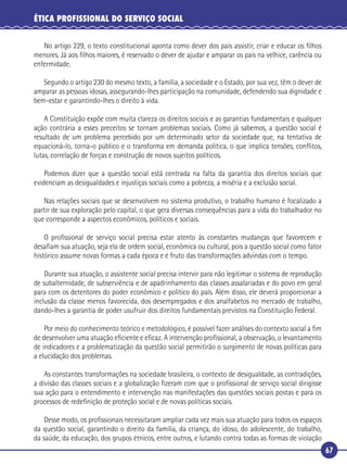67
ÉTICA PROFISSIONAL DO SERVIÇO SOCIAL
No artigo 229, o texto constitucional aponta como dever dos pais assistir, criar e educar os ﬁlhos
menores. Já aos ﬁlhos maiores, é reservado o dever de ajudar e amparar os pais na velhice, carência ou
enfermidade.
Segundo o artigo 230 do mesmo texto, a família, a sociedade e o Estado, por sua vez, têm o dever de
amparar as pessoas idosas, assegurando-lhes participação na comunidade, defendendo sua dignidade e
bem-estar e garantindo-lhes o direito à vida.
A Constituição expõe com muita clareza os direitos sociais e as garantias fundamentais e qualquer
ação contrária a esses preceitos se tornam problemas sociais. Como já sabemos, a questão social é
resultado de um problema percebido por um determinado setor da sociedade que, na tentativa de
equacioná-lo, torna-o público e o transforma em demanda política, o que implica tensões, conﬂitos,
lutas, correlação de forças e construção de novos sujeitos políticos.
Podemos dizer que a questão social está centrada na falta da garantia dos direitos sociais que
evidenciam as desigualdades e injustiças sociais como a pobreza, a miséria e a exclusão social.
Nas relações sociais que se desenvolvem no sistema produtivo, o trabalho humano é focalizado a
partir de sua exploração pelo capital, o que gera diversas consequências para a vida do trabalhador no
que corresponde a aspectos econômicos, políticos e sociais.
O proﬁssional de serviço social precisa estar atento às constantes mudanças que favorecem e
desaﬁam sua atuação, seja ela de ordem social, econômica ou cultural, pois a questão social como fator
histórico assume novas formas a cada época e é fruto das transformações advindas com o tempo.
Durante sua atuação, o assistente social precisa intervir para não legitimar o sistema de reprodução
de subalternidade, de subserviência e de apadrinhamento das classes assalariadas e do povo em geral
para com os detentores do poder econômico e político do país. Além disso, ele deverá proporcionar a
inclusão da classe menos favorecida, dos desempregados e dos analfabetos no mercado de trabalho,
dando-lhes a garantia de poder usufruir dos direitos fundamentais previstos na Constituição Federal.
Por meio do conhecimento teórico e metodológico, é possível fazer análises do contexto social a ﬁm
de desenvolver uma atuação eﬁciente e eﬁcaz. A intervenção proﬁssional, a observação, o levantamento
de indicadores e a problematização da questão social permitirão o surgimento de novas políticas para
a elucidação dos problemas.
As constantes transformações na sociedade brasileira, o contexto de desigualdade, as contradições,
a divisão das classes sociais e a globalização ﬁzeram com que o proﬁssional de serviço social dirigisse
sua ação para o entendimento e intervenção nas manifestações das questões sociais postas e para os
processos de redeﬁnição de proteção social e de novas políticas sociais.
Desse modo, os proﬁssionais necessitaram ampliar cada vez mais sua atuação para todos os espaços
da questão social, garantindo o direito da família, da criança, do idoso, do adolescente, do trabalho,
da saúde, da educação, dos grupos étnicos, entre outros, e lutando contra todas as formas de violação
 