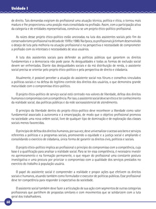 68
Unidade I
de direito. Tais demandas exigiram do proﬁssional uma atuação técnica, política e ética, o tornou mais
maduro e lhe proporcionou uma posição mais consolidada na proﬁssão. Assim, com a participação ativa
da categoria e de entidades representativas, construiu-se um projeto ético-político proﬁssional.
As raízes desse projeto ético-político estão ancoradas na luta dos assistentes sociais pelo ﬁm do
conservadorismoproﬁssionalnadécadade1970e1980.Naépoca,osproﬁssionaisjátinhamdesenvolvido
o desejo de luta pela melhoria na atuação proﬁssional e na perspectiva e necessidade de comprometer
a proﬁssão com os interesses e necessidades de seus usuários.
A luta dos assistentes sociais para defender as políticas públicas que garantem os direitos
fundamentais e a democracia não pode parar. As desigualdades e todas as formas de exclusão social
devem ser enfrentadas. Diante das desigualdades sociais e da má distribuição de renda, o assistente
social precisa se orientar pelo projeto ético-político e pela perspectiva de direito e cidadania.
Atualmente, é possível perceber a atuação do assistente social nos fóruns e conselhos vinculados
a políticas sociais e na defesa do legítimo controle dos direitos dos usuários, o que demonstra grande
maturidade com o compromisso ético-político.
O projeto ético-político de serviço social está centrado nos valores de liberdade, defesa dos direitos
humanosecompromissocomacompetência.Porisso,oassistentesocialdeveseréticoeterconhecimento
da realidade social, das políticas públicas e da rede socioassistencial de atendimento.
O princípio da liberdade dentro do projeto ético-político deve reconhecer a liberdade como valor
fundamental associado à autonomia e à emancipação, de modo que o objetivo proﬁssional promova
na sociedade uma nova ordem social, livre de qualquer tipo de dominação e de exploração das classes
sociais menos favorecidas.
Oprincípiodedefesadosdireitoshumanos,porsuavez,deveuniversalizaroacessoaosbenseserviços
referentes a políticas e a programas sociais, promovendo a equidade e a justiça social e ampliando e
consolidando o exercício de cidadania, única forma de garantir os direitos civis, políticos e sociais.
O projeto ético-político implica ao proﬁssional o princípio do compromisso com a competência, cuja
base é a qualiﬁcação para analisar a realidade social. Para se ter essa competência, é necessário investir
no aprimoramento e na formação permanente, o que requer do proﬁssional uma constante postura
investigativa e uma procura por priorizar o compromisso com a qualidade dos serviços prestados no
exercício do trabalho à população usuária.
O papel do assistente social é compreender a realidade e propor ações que efetivem os direitos
sociais e humanos, atuando também como formulador e executor de políticas públicas. Esse proﬁssional
deve ter competência para responder à expectativa da sociedade.
O assistente social também deve fazer a articulação de sua ação com segmentos de outras categorias
proﬁssionais que partilhem de propostas similares e com movimentos que se solidarizem com a luta
geral dos trabalhadores.
 