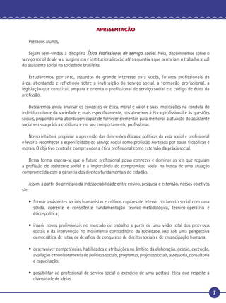 7
APRESENTAÇÃO
Prezados alunos,
Sejam bem-vindos à disciplina Ética Proﬁssional de serviço social. Nela, discorreremos sobre o
serviço social desde seu surgimento e institucionalização até as questões que permeiam o trabalho atual
do assistente social na sociedade brasileira.
Estudaremos, portanto, assuntos de grande interesse para vocês, futuros profissionais da
área, abordando e refletindo sobre a instituição do serviço social, a formação profissional, a
legislação que constitui, ampara e orienta o profissional de serviço social e o código de ética da
profissão.
Buscaremos ainda analisar os conceitos de ética, moral e valor e suas implicações na conduta do
indivíduo diante da sociedade e, mais especiﬁcamente, nos ateremos à ética proﬁssional e às questões
sociais, propondo uma abordagem capaz de fornecer elementos para melhorar a atuação do assistente
social em sua prática cotidiana e em seu comportamento proﬁssional.
Nosso intuito é propiciar a apreensão das dimensões éticas e políticas da vida social e proﬁssional
e levar a reconhecer a especiﬁcidade do serviço social como proﬁssão norteada por bases ﬁlosóﬁcas e
morais. O objetivo central é compreender a ética proﬁssional como extensão da práxis social.
Dessa forma, espera-se que o futuro proﬁssional possa conhecer e dominar as leis que regulam
a proﬁssão de assistente social e a importância do compromisso social na busca de uma atuação
comprometida com a garantia dos direitos fundamentais do cidadão.
Assim, a partir do princípio da indissociabilidade entre ensino, pesquisa e extensão, nossos objetivos
são:
• formar assistentes sociais humanistas e críticos capazes de intervir no âmbito social com uma
sólida, coerente e consistente fundamentação teórico-metodológica, técnico-operativa e
ético-política;
• inserir novos proﬁssionais no mercado de trabalho a partir de uma visão total dos processos
sociais e da intervenção no movimento contraditório da sociedade, isso sob uma perspectiva
democrática, de lutas, de desaﬁos, de conquistas de direitos sociais e de emancipação humana;
• desenvolver competências, habilidades e atribuições no âmbito da elaboração, gestão, execução,
avaliação e monitoramento de políticas sociais, programas, projetos sociais, assessoria, consultoria
e capacitação;
• possibilitar ao proﬁssional de serviço social o exercício de uma postura ética que respeite a
diversidade de ideias.
 