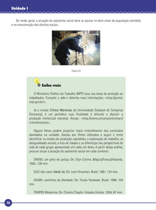 70
Unidade I
De modo geral, a atuação do assistente social deve se pautar no bem-estar da população atendida
e na manutenção dos direitos sociais.
Figura 22
Saiba mais
O Ministério Público do Trabalho (MPT) atua nas áreas de proteção ao
trabalhador. Consulte o site e obtenha mais informações: <http://portal.
mpt.gov.br/>.
Já a revista Crítica Marxista, da Universidade Estadual de Campinas
(Unicamp), é um periódico cuja ﬁnalidade é difundir e discutir a
produção intelectual marxista. Acesse: <http://www.unicamp.br/cemarx/
críticamarxista>.
Alguns ﬁlmes podem propiciar maior entendimento dos conteúdos
abordados na unidade. Assista aos ﬁlmes indicados a seguir e tente
identiﬁcar os modos de produção capitalista, a exploração do trabalho, as
desigualdades sociais, a luta de classes e as diferenças nas perspectivas de
vida de cada grupo apresentado em cada um deles. A partir dessa análise,
procure situar a atuação do assistente social em cada contexto.
DAENS: um grito de justiça. Dir. Stijn Coninx. Bélgica/França/Holanda.
1992. 138 min.
ELES não usam black tie. Dir. Leon Hirszman. Brasil. 1981. 134 min.
GAIJIN: caminhos da liberdade. Dir. Tizuka Yamasaki. Brasil. 1980. 104
min.
TEMPOS Modernos. Dir. Charles Chaplin. Estados Unidos. 1936. 87 min.
 