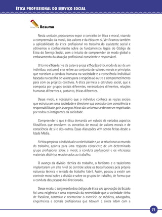 71
ÉTICA PROFISSIONAL DO SERVIÇO SOCIAL
Resumo
Nesta unidade, procuramos expor o conceito de ética e moral, visando
a compreensão da moral, dos valores e da ética em si. Veriﬁcamos também
a aplicabilidade da ética proﬁssional no trabalho do assistente social e
obtivemos o conhecimento sobre os fundamentos legais do Código de
Ética do Serviço Social, com o intuito de compreender de modo global o
embasamento da atuação proﬁssional consciente e responsável.
O termo ética deriva da palavra grega ethos (caráter, modo de ser de um
indivíduo, costume) e se refere ao conjunto de valores morais e princípios
que norteiam a conduta humana na sociedade e a consciência individual
baseada na escolha de valores para o respeito ao outro e comprometimento
para com os projetos coletivos. A ética permeia a estrutura social, que é
composta por grupos sociais diferentes, necessidades diferentes, relações
humanas diferentes e, portanto, éticas diferentes.
Desse modo, é necessário que o indivíduo conheça as regras sociais
que estruturam uma sociedade e direcione sua conduta com consciência e
responsabilidade, pois as regras éticas são universais e devem ser respeitadas
por todos os integrantes da sociedade.
Compreender o que é ética demanda um estudo de variados aspectos
ﬁlosóﬁcos que envolvem os conceitos de moral, de valores morais e de
consciência de si e dos outros. Essas discussões vêm sendo feitas desde a
Idade Média.
Aéticaperpassaoindividualeacoletividadee,aoserelacionaraomundo
do trabalho, aponta para uma resposta consciente de um determinado
grupo proﬁssional sobre a moral, a conduta proﬁssional e os interesses
materiais distintos relacionados ao trabalho.
O avanço da divisão técnica do trabalho, o fordismo e o taylorismo
implantaram um alto nível de controle sobre os trabalhadores pela própria
natureza técnica e seriada do trabalho fabril. Assim, passou a existir um
controle moral sobre a divisão e sobre os grupos de trabalho, de forma que
a conduta das pessoas foi direcionada.
Desse modo, o surgimento dos códigos de ética sob aprovação do Estado
foi uma exigência e uma expressão da necessidade que a sociedade tinha
de ﬁscalizar, controlar e normatizar o exercício de médicos, advogados,
engenheiros e demais proﬁssionais que lidavam e ainda lidam com a
 