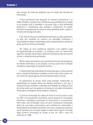 72
Unidade I
vida humana, de modo que pudessem agir em função dos interesses da
coletividade.
A ética proﬁssional está associada ao contexto sociocultural e ao
debate ﬁlosóﬁco e proporciona a reﬂexão do grupo proﬁssional em relação
à sua atuação junto à sociedade e vice-versa. Logo, a ética proﬁssional
desenvolve o compromisso pela proﬁssão e proporciona um padrão
normativo de apropriação do conjunto social, ganhando, assim, respeito e
reconhecimento digno de todos.
É por meio da ética que os proﬁssionais politizam sua ação proﬁssional,
ou seja, têm condições de construir sua identidade proﬁssional e
oportunidade de adquirir legitimidade social, compreendendo o sentido de
grupo particular dentro da sociedade.
Um código de ética proﬁssional representa uma exigência legal
de regulamentação da proﬁssão e se conﬁgura como um instrumento
especíﬁco indicador dos direitos e deveres do proﬁssional. Esse documento
orienta o comportamento proﬁssional.
Mesmo tendo sido durante anos entendido dentro de uma perspectiva
de trabalho ﬁlantrópico ou de caridade, o serviço social hoje é condição
necessária à organização da existência coletiva.
É imprescindível que todo assistente social saiba qual é a ética existente
entre a relação de ﬁlantropia e caridade e o limite entre o fazer o bem e ter
um projeto de organização da vida social (projeto político-social).
Os proﬁssionais de serviço social ainda precisam compreender as
possibilidades de atuação diante dos desaﬁos cotidianos e, por isso, é
fundamental que conheçam e entendam as ﬁnalidades do código de ética
do serviço social, que visa ajudá-los na busca por uma ação moralizadora,
restauradora, integradora, transformadora e libertária.
A primeira formulação do código de ética do serviço social se deu
em 1947 e foi considerada insuficiente, pois se baseava em concepções
filosóficas e ideológicas assentadas no neotomismo e no positivismo.
Além disso, essa formulação trazia um perfil profissional condensado
dentro de uma lógica conservadora, sem condições de compreender a
desigualdade da sociedade capitalista. Com isso, a atuação do assistente
social reproduzia os interesses ligados à ordem social vigente. A revisão
dessa primeira formulação do código se deu em 1975 e outra foi
realizada em 1986.
 