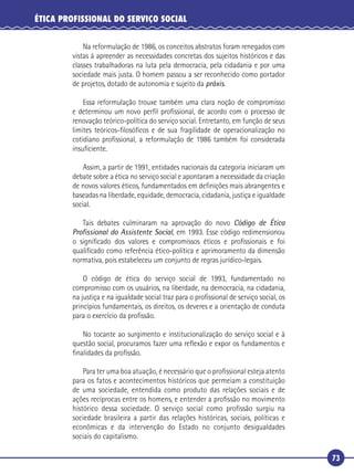 73
ÉTICA PROFISSIONAL DO SERVIÇO SOCIAL
Na reformulação de 1986, os conceitos abstratos foram renegados com
vistas à apreender as necessidades concretas dos sujeitos históricos e das
classes trabalhadoras na luta pela democracia, pela cidadania e por uma
sociedade mais justa. O homem passou a ser reconhecido como portador
de projetos, dotado de autonomia e sujeito da práxis.
Essa reformulação trouxe também uma clara noção de compromisso
e determinou um novo perﬁl proﬁssional, de acordo com o processo de
renovação teórico-política do serviço social. Entretanto, em função de seus
limites teóricos-ﬁlosóﬁcos e de sua fragilidade de operacionalização no
cotidiano proﬁssional, a reformulação de 1986 também foi considerada
insuﬁciente.
Assim, a partir de 1991, entidades nacionais da categoria iniciaram um
debate sobre a ética no serviço social e apontaram a necessidade da criação
de novos valores éticos, fundamentados em deﬁnições mais abrangentes e
baseadas na liberdade, equidade, democracia, cidadania, justiça e igualdade
social.
Tais debates culminaram na aprovação do novo Código de Ética
Proﬁssional do Assistente Social, em 1993. Esse código redimensionou
o signiﬁcado dos valores e compromissos éticos e proﬁssionais e foi
qualiﬁcado como referência ético-política e aprimoramento da dimensão
normativa, pois estabeleceu um conjunto de regras jurídico-legais.
O código de ética do serviço social de 1993, fundamentado no
compromisso com os usuários, na liberdade, na democracia, na cidadania,
na justiça e na igualdade social traz para o proﬁssional de serviço social, os
princípios fundamentais, os direitos, os deveres e a orientação de conduta
para o exercício da proﬁssão.
No tocante ao surgimento e institucionalização do serviço social e à
questão social, procuramos fazer uma reﬂexão e expor os fundamentos e
ﬁnalidades da proﬁssão.
Para ter uma boa atuação, é necessário que o proﬁssional esteja atento
para os fatos e acontecimentos históricos que permeiam a constituição
de uma sociedade, entendida como produto das relações sociais e de
ações recíprocas entre os homens, e entender a proﬁssão no movimento
histórico dessa sociedade. O serviço social como proﬁssão surgiu na
sociedade brasileira a partir das relações históricas, sociais, políticas e
econômicas e da intervenção do Estado no conjunto desigualdades
sociais do capitalismo.
 