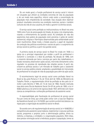 74
Unidade I
De um modo geral, a função proﬁssional de serviço social é intervir
em situações que afetam as condições concretas de vida da população
e, de um modo mais especíﬁco, intervir onde existe a concentração da
população mais empobrecida da sociedade. Essa atuação deve objetivar
produzir resultados concretos nas condições materiais, sociais e também
culturais da vida de seus usuários, de modo a garantir os direitos sociais.
O serviço social como proﬁssão se institucionalizou no Brasil nos anos
1930 como fruto da preocupação do Estado, da igreja e do empresariado,
visando o enfrentamento da questão social. As condições de vida dos
segmentos mais pobres da população eram precárias e ações de caráter
assistencial, religioso e ﬁlantrópico desenvolvidas pela solidariedade social
eram insuﬁcientes. Desse modo, o Estado assumiu o papel de regulador
da condução das políticas econômicas e sociais do país e o surgimento do
serviço social se justiﬁcou a partir da questão social.
A primeira escola de serviço social no Brasil foi criada em 1936 e a
igreja era a principal responsável por moldar o perﬁl do proﬁssional e
transmitir o conteúdo e o ideal da proﬁssão. Na década de 1940, com
a crescente demanda por bens e serviços por parte dos trabalhadores, o
Estado necessitou desenvolver ações sociais, intervindo diretamente como
regulador no processo de reprodução das relações sociais. A partir daí,
criaram-se políticas sociais e um mercado de trabalho para o assistente
social no serviço público estatal, ampliando a possibilidade de intervenção
do proﬁssional na situação de vida da população para além da ação social.
O reconhecimento legal do serviço social como proﬁssão liberal no
Brasil se deu pela Portaria nº 35, de 19 de abril de 1949, do Ministério do
Trabalho. Porém, a regulamentação oﬁcial da proﬁssão se deu pela Lei nº
3.252 e pelo Decreto nº 994, em 15 de maio de 1962, ﬁcando instituída
essa data como Dia do Assistente Social. Em 07 de junho de 1993, a Lei nº
8.662 substituiu a lei anterior de vigorava desde 1957, deﬁnindo com maior
clareza as competências e atribuições proﬁssionais do assistente social.
A responsabilidade pela ﬁscalização do proﬁssional de serviço social
ﬁca por conta do Cress, que ainda pode contar com a Loas (Lei Orgânica
da Assistência Social), Lei nº 8.742/93, que contém as diretrizes básicas e as
regras para a organização da assistência social no Brasil.
De acordo com a de regulamentação do serviço social, Lei nº 8.662/93, é
competência do assistente social elaborar, implementar e executar políticas
sociais, programas e projetos junto à administração pública, direta ou
indireta, a empresas, a entidades e a organizações populares. Além disso,
deve prestar orientação social a indivíduos, grupos e à população; tomar as
 