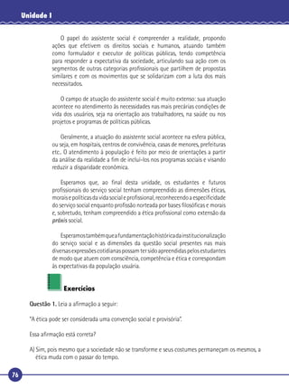 76
Unidade I
O papel do assistente social é compreender a realidade, propondo
ações que efetivem os direitos sociais e humanos, atuando também
como formulador e executor de políticas públicas, tendo competência
para responder a expectativa da sociedade, articulando sua ação com os
segmentos de outras categorias proﬁssionais que partilhem de propostas
similares e com os movimentos que se solidarizam com a luta dos mais
necessitados.
O campo de atuação do assistente social é muito extenso: sua atuação
acontece no atendimento às necessidades nas mais precárias condições de
vida dos usuários, seja na orientação aos trabalhadores, na saúde ou nos
projetos e programas de políticas públicas.
Geralmente, a atuação do assistente social acontece na esfera pública,
ou seja, em hospitais, centros de convivência, casas de menores, prefeituras
etc.. O atendimento à população é feito por meio de orientações a partir
da análise da realidade a ﬁm de incluí-los nos programas sociais e visando
reduzir a disparidade econômica.
Esperamos que, ao ﬁnal desta unidade, os estudantes e futuros
proﬁssionais do serviço social tenham compreendido as dimensões éticas,
moraisepolíticasdavidasocialeproﬁssional,reconhecendoaespeciﬁcidade
do serviço social enquanto proﬁssão norteada por bases ﬁlosóﬁcas e morais
e, sobretudo, tenham compreendido a ética proﬁssional como extensão da
práxis social.
Esperamostambémqueafundamentaçãohistóricadainstitucionalização
do serviço social e as dimensões da questão social presentes nas mais
diversasexpressõescotidianaspossamtersidoapreendidaspelosestudantes
de modo que atuem com consciência, competência e ética e correspondam
às expectativas da população usuária.
Exercícios
Questão 1. Leia a aﬁrmação a seguir:
“A ética pode ser considerada uma convenção social e provisória”.
Essa aﬁrmação está correta?
A) Sim, pois mesmo que a sociedade não se transforme e seus costumes permaneçam os mesmos, a
ética muda com o passar do tempo.
 