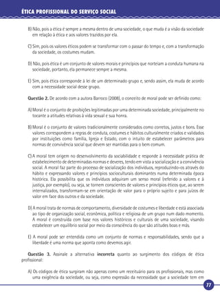 77
ÉTICA PROFISSIONAL DO SERVIÇO SOCIAL
B) Não, pois a ética é sempre a mesma dentro de uma sociedade, o que muda é a visão da sociedade
em relação à ética e aos valores trazidos por ela.
C) Sim, pois os valores éticos podem se transformar com o passar do tempo e, com a transformação
da sociedade, os costumes mudam.
D) Não, pois ética é um conjunto de valores morais e princípios que norteiam a conduta humana na
sociedade, portanto, ela permanece sempre a mesma.
E) Sim, pois ética corresponde à lei de um determinado grupo e, sendo assim, ela muda de acordo
com a necessidade social desse grupo.
Questão 2. De acordo com a autora Barroco (2008), o conceito de moral pode ser deﬁnido como:
A) Moral é o conjunto de proibições legitimadas por uma determinada sociedade, principalmente no
tocante a atitudes relativas à vida sexual e sua honra.
B) Moral é o conjunto de valores tradicionalmente considerados como corretos, justos e bons. Esse
valores correspondem a regras de conduta, costumes e hábitos culturalmente criados e validados
por instituições como família, Igreja e Estado, com o intuito de estabelecer parâmetros para
normas de convivência social que devem ser mantidas para o bem comum.
C) A moral tem origem no desenvolvimento da sociabilidade e responde à necessidade prática de
estabelecimento de determinadas normas e deveres, tendo em vista a socialização e a convivência
social. A moral faz parte do processo de socialização dos indivíduos, reproduzindo-os através do
hábito e expressando valores e princípios socioculturais dominantes numa determinada época
histórica. Ela possibilita que os indivíduos adquiram um senso moral (referido a valores e à
justiça, por exemplo), ou seja, se tornem conscientes de valores e princípios éticos que, ao serem
internalizados, transformam-se em orientação de valor para o próprio sujeito e para juízos de
valor em face dos outros e da sociedade.
D) A moral trata de normas de comportamento, diversidade de costumes e liberdade e está associada
ao tipo de organização social, econômica, política e religiosa de um grupo num dado momento.
A moral é construída com base nos valores históricos e culturais de uma sociedade, visando
estabelecer um equilíbrio social por meio da consciência do que são atitudes boas e más.
E) A moral pode ser entendida como um conjunto de normas e responsabilidades, sendo que a
liberdade é uma norma que aponta como devemos agir.
Questão 3. Assinale a alternativa incorreta quanto ao surgimento dos códigos de ética
proﬁssional:
A) Os códigos de ética surgiram não apenas como um receituário para os proﬁssionais, mas como
uma exigência da sociedade, ou seja, como expressão da necessidade que a sociedade tem em
 