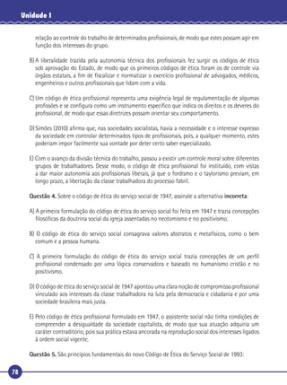 78
Unidade I
relação ao controle do trabalho de determinados proﬁssionais, de modo que estes possam agir em
função dos interesses do grupo.
B) A liberalidade trazida pela autonomia técnica dos proﬁssionais fez surgir os códigos de ética
sob aprovação do Estado, de modo que os primeiros códigos de ética foram os de controle via
órgãos estatais, a ﬁm de ﬁscalizar e normatizar o exercício proﬁssional de advogados, médicos,
engenheiros e outros proﬁssionais que lidam com a vida.
C) Um código de ética proﬁssional representa uma exigência legal de regulamentação de algumas
proﬁssões e se conﬁgura como um instrumento especíﬁco que indica os direitos e os deveres do
proﬁssional, de modo que essas diretrizes possam orientar seu comportamento.
D)Simões (2010) aﬁrma que, nas sociedades socialistas, havia a necessidade e o interesse expresso
da sociedade em controlar determinados tipos de proﬁssionais, pois, a qualquer momento, estes
poderiam impor facilmente sua vontade por deter certo saber especializado.
E) Com o avanço da divisão técnica do trabalho, passou a existir um controle moral sobre diferentes
grupos de trabalhadores. Desse modo, o código de ética proﬁssional foi instituído, com vistas
a dar maior autonomia aos proﬁssionais liberais, já que o fordismo e o taylorismo previam, em
longo prazo, a libertação da classe trabalhadora do processo fabril.
Questão 4. Sobre o código de ética do serviço social de 1947, assinale a alternativa incorreta:
A) A primeira formulação do código de ética do serviço social foi feita em 1947 e trazia concepções
ﬁlosóﬁcas da doutrina social da igreja assentadas no neotomismo e no positivismo.
B) O código de ética do serviço social consagrava valores abstratos e metafísicos, como o bem
comum e a pessoa humana.
C) A primeira formulação do código de ética do serviço social trazia concepções de um perﬁl
proﬁssional condensado por uma lógica conservadora e baseado no humanismo cristão e no
positivismo.
D) O código de ética do serviço social de 1947 apontou uma clara noção de compromisso proﬁssional
vinculado aos interesses da classe trabalhadora na luta pela democracia e cidadania e por uma
sociedade brasileira mais justa.
E) Pelo código de ética proﬁssional formulado em 1947, o assistente social não tinha condições de
compreender a desigualdade da sociedade capitalista, de modo que sua atuação adquiria um
caráter contraditório, pois sua prática estava ancorada na reprodução social dos interesses ligados
à ordem social vigente.
Questão 5. São princípios fundamentais do novo Código de Ética do Serviço Social de 1993:
 