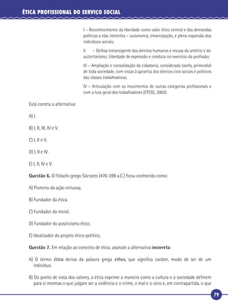 79
ÉTICA PROFISSIONAL DO SERVIÇO SOCIAL
I – Reconhecimento da liberdade como valor ético central e das demandas
políticas a elas inerentes – autonomia, emancipação, e plena expansão dos
indivíduos sociais;
II – Defesa intransigente dos direitos humanos e recusa do arbítrio e do
autoritarismo; Liberdade de expressão e conduta no exercício da proﬁssão;
III – Ampliação e consolidação da cidadania, considerada tarefa, primordial
de toda sociedade, com vistas à garantia dos direitos civis sociais e políticos
das classes trabalhadoras;
IV – Articulação com os movimentos de outras categorias proﬁssionais e
com a luta geral dos trabalhadores (CFESS, 2003).
Está correta a alternativa:
A) I.
B) I, II, III, IV e V.
C) I, II e V.
D) I, II e IV.
E) I, II, IV e V.
Questão 6. O ﬁlósofo grego Sócrates (470-399 a.C.) ﬁcou conhecido como:
A) Pioneiro da ação virtuosa.
B) Fundador da ética.
C) Fundador da moral.
D) Fundador do positivismo ético.
E) Idealizador do projeto ético-político.
Questão 7. Em relação ao conceito de ética, assinale a alternativa incorreta:
A) O termo ética deriva da palavra grega ethos, que signiﬁca caráter, modo de ser de um
indivíduo.
B) Do ponto de vista dos valores, a ética exprime a maneira como a cultura e a sociedade deﬁnem
para si mesmas o que julgam ser a violência e o crime, o mal e o vício e, em contrapartida, o que
 