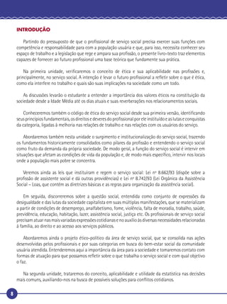 8
INTRODUÇÃO
Partindo do pressuposto de que o proﬁssional de serviço social precisa exercer suas funções com
competência e responsabilidade para com a população usuária e que, para isso, necessita conhecer seu
espaço de trabalho e a legislação que rege e ampara sua proﬁssão, o presente livro-texto traz elementos
capazes de fornecer ao futuro proﬁssional uma base teórica que fundamente sua prática.
Na primeira unidade, veriﬁcaremos o conceito de ética e sua aplicabilidade nas proﬁssões e,
principalmente, no serviço social. A intenção é levar o futuro proﬁssional a reﬂetir sobre o que é ética,
como ela interfere no trabalho e quais são suas implicações na sociedade como um todo.
As discussões levarão o estudante a entender a importância dos valores éticos na constituição da
sociedade desde a Idade Média até os dias atuais e suas reverberações nos relacionamentos sociais.
Conheceremos também o código de ética do serviço social desde sua primeira versão, identiﬁcando
seusprincípiosfundamentais,osdireitosedeveresdoproﬁssionalporeleinstituídoeaslutaseconquistas
da categoria, ligadas à melhoria nas relações de trabalho e nas relações com os usuários do serviço.
Abordaremos também nesta unidade o surgimento e institucionalização do serviço social, trazendo
os fundamentos historicamente consolidados como pilares da proﬁssão e entendendo o serviço social
como fruto da demanda da própria sociedade. De modo geral, a função do serviço social é intervir em
situações que afetam as condições de vida da população e, de modo mais especíﬁco, intervir nos locais
onde a população mais pobre se concentra.
Veremos ainda as leis que instituíram e regem o serviço social: Lei nº 8.662/93 (dispõe sobre a
proﬁssão de assistente social e dá outras providências) e Lei nº 8.742/93 (Lei Orgânica da Assistência
Social – Loas, que contém as diretrizes básicas e as regras para organização da assistência social).
Em seguida, discorreremos sobre a questão social, entendida como conjunto de expressões da
desigualdade e das lutas da sociedade capitalista em suas múltiplas manifestações, que se materializam
a partir de condições de desemprego, analfabetismo, fome, violência, falta de moradia, trabalho, saúde,
previdência, educação, habitação, lazer, assistência social, justiça etc. Os proﬁssionais de serviço social
precisam atuar nas mais variadas expressões cotidianas e no auxílio às diversas necessidades relacionadas
à família, ao direito e ao acesso aos serviços públicos.
Abordaremos ainda o projeto ético-político da área de serviço social, que se consolida nas ações
desenvolvidas pelos proﬁssionais e por suas categorias em busca do bem-estar social da comunidade
usuária atendida. Entenderemos aqui a importância da área para a sociedade e tomaremos contato com
formas de atuação para que possamos reﬂetir sobre o que trabalha o serviço social e com qual objetivo
o faz.
Na segunda unidade, trataremos do conceito, aplicabilidade e utilidade da estatística nas decisões
mais comuns, auxiliando-nos na busca de possíveis soluções para conﬂitos cotidianos.
 
