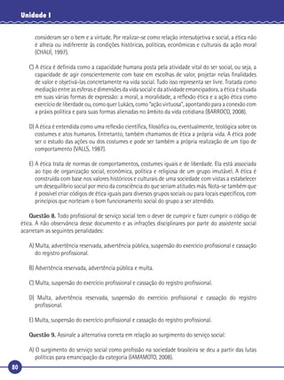 80
Unidade I
consideram ser o bem e a virtude. Por realizar-se como relação intersubjetiva e social, a ética não
é alheia ou indiferente às condições históricas, políticas, econômicas e culturais da ação moral
(CHAUÍ, 1997).
C) A ética é deﬁnida como a capacidade humana posta pela atividade vital do ser social, ou seja, a
capacidade de agir conscientemente com base em escolhas de valor, projetar nelas ﬁnalidades
de valor e objetivá-las concretamente na vida social. Tudo isso representa ser livre. Tratada como
mediação entre as esferas e dimensões da vida social e da atividade emancipadora, a ética é situada
em suas várias formas de expressão: a moral, a moralidade, a reﬂexão ética e a ação ética como
exercício de liberdade ou, como quer Lukács, como “ação virtuosa”, apontando para a conexão com
a práxis política e para suas formas alienadas no âmbito da vida cotidiana (BARROCO, 2008).
D) A ética é entendida como uma reﬂexão cientíﬁca, ﬁlosóﬁca ou, eventualmente, teológica sobre os
costumes e atos humanos. Entretanto, também chamamos de ética a própria vida. A ética pode
ser o estudo das ações ou dos costumes e pode ser também a própria realização de um tipo de
comportamento (VALLS, 1987).
E) A ética trata de normas de comportamentos, costumes iguais e de liberdade. Ela está associada
ao tipo de organização social, econômica, política e religiosa de um grupo imutável. A ética é
construída com base nos valores históricos e culturais de uma sociedade com vistas a estabelecer
um desequilíbrio social por meio da consciência do que seriam atitudes más. Nota-se também que
é possível criar códigos de ética iguais para diversos grupos sociais ou para locais especíﬁcos, com
princípios que norteiam o bom funcionamento social do grupo a ser atendido.
Questão 8. Todo proﬁssional de serviço social tem o dever de cumprir e fazer cumprir o código de
ética. A não observância desse documento e as infrações disciplinares por parte do assistente social
acarretam as seguintes penalidades:
A) Multa, advertência reservada, advertência pública, suspensão do exercício proﬁssional e cassação
do registro proﬁssional.
B) Advertência reservada, advertência pública e multa.
C) Multa, suspensão do exercício proﬁssional e cassação do registro proﬁssional.
D) Multa, advertência reservada, suspensão do exercício proﬁssional e cassação do registro
proﬁssional.
E) Multa, suspensão do exercício proﬁssional e cassação do registro proﬁssional.
Questão 9. Assinale a alternativa correta em relação ao surgimento do serviço social:
A) O surgimento do serviço social como proﬁssão na sociedade brasileira se deu a partir das lutas
políticas para emancipação da categoria (IAMAMOTO, 2008).
 