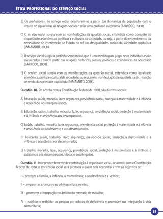 81
ÉTICA PROFISSIONAL DO SERVIÇO SOCIAL
B) Os proﬁssionais do serviço social originaram-se a partir das demandas da população, com o
intuito de equacionar as relações sociais e criar uma proﬁssão autônoma (BARROCO, 2008).
C) O serviço social surgiu com as manifestações da questão social, entendida como conjunto de
disparidades econômicas, políticas e culturais da sociedade, ou seja, a partir do entendimento da
necessidade de intervenção do Estado no rol das desigualdades sociais da sociedade capitalista
(IAMAMOTO, 2008).
D) O serviço social surgiu a partir do senso moral, que é uma medida para julgar se os indivíduos estão
socializados e fazem parte das relações históricas, sociais, políticas e econômicas da sociedade
(BARROCO, 2008).
E) O serviço social surgiu com as manifestações da questão social, entendida como igualdade
econômica,políticaeculturaldasociedade,ouseja,comomanifestaçãodaequidadenadistribuição
de renda da sociedade capitalista (IAMAMOTO, 2008).
Questão 10. De acordo com a Constituição Federal de 1988, são direitos sociais:
A) Educação, saúde, moradia, lazer, segurança, previdência social, proteção à maternidade e à infância
e assistência aos marginalizados.
B) Educação, saúde, trabalho, moradia, lazer, segurança, previdência social, proteção à maternidade
e à infância e assistência aos desamparados.
C) Saúde, trabalho, moradia, lazer, segurança, previdência social, proteção à maternidade e à infância
e assistência ao adolescente e aos desamparados.
D) Educação, saúde, trabalho, lazer, segurança, previdência social, proteção à maternidade e à
infância e assistência aos desamparados.
E) Trabalho, moradia, lazer, segurança, previdência social, proteção à maternidade e à infância e
assistência aos desamparados, idosos e desabrigados.
Questão 11. Independentemente de contribuição à seguridade social, de acordo com a Constituição
Federal de 1988, a assistência social será prestada a quem dela necessitar e tem os objetivos de:
I – proteger a família, a infância, a maternidade, a adolescência e a velhice;
II – amparar as crianças e os adolescentes carentes;
III – promover a integração no âmbito do mercado de trabalho;
IV – habilitar e reabilitar as pessoas portadoras de deﬁciência e promover sua integração à vida
comunitária;
 