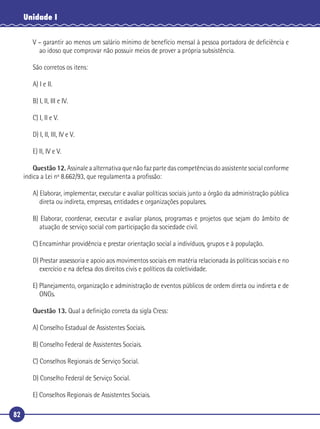 82
Unidade I
V – garantir ao menos um salário mínimo de benefício mensal à pessoa portadora de deﬁciência e
ao idoso que comprovar não possuir meios de prover a própria subsistência.
São corretos os itens:
A) I e II.
B) I, II, III e IV.
C) I, II e V.
D) I, II, III, IV e V.
E) II, IV e V.
Questão 12. Assinale a alternativa que não faz parte das competências do assistente social conforme
indica a Lei nº 8.662/93, que regulamenta a proﬁssão:
A) Elaborar, implementar, executar e avaliar políticas sociais junto a órgão da administração pública
direta ou indireta, empresas, entidades e organizações populares.
B) Elaborar, coordenar, executar e avaliar planos, programas e projetos que sejam do âmbito de
atuação de serviço social com participação da sociedade civil.
C) Encaminhar providência e prestar orientação social a indivíduos, grupos e à população.
D) Prestar assessoria e apoio aos movimentos sociais em matéria relacionada às políticas sociais e no
exercício e na defesa dos direitos civis e políticos da coletividade.
E) Planejamento, organização e administração de eventos públicos de ordem direta ou indireta e de
ONGs.
Questão 13. Qual a deﬁnição correta da sigla Cress:
A) Conselho Estadual de Assistentes Sociais.
B) Conselho Federal de Assistentes Sociais.
C) Conselhos Regionais de Serviço Social.
D) Conselho Federal de Serviço Social.
E) Conselhos Regionais de Assistentes Sociais.
 