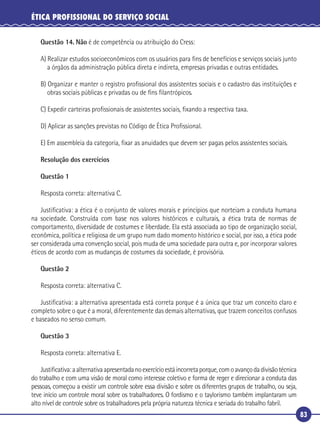 83
ÉTICA PROFISSIONAL DO SERVIÇO SOCIAL
Questão 14. Não é de competência ou atribuição do Cress:
A) Realizar estudos socioeconômicos com os usuários para ﬁns de benefícios e serviços sociais junto
a órgãos da administração pública direta e indireta, empresas privadas e outras entidades.
B) Organizar e manter o registro proﬁssional dos assistentes sociais e o cadastro das instituições e
obras sociais públicas e privadas ou de ﬁns ﬁlantrópicos.
C) Expedir carteiras proﬁssionais de assistentes sociais, ﬁxando a respectiva taxa.
D) Aplicar as sanções previstas no Código de Ética Proﬁssional.
E) Em assembleia da categoria, ﬁxar as anuidades que devem ser pagas pelos assistentes sociais.
Resolução dos exercícios
Questão 1
Resposta correta: alternativa C.
Justiﬁcativa: a ética é o conjunto de valores morais e princípios que norteiam a conduta humana
na sociedade. Construída com base nos valores históricos e culturais, a ética trata de normas de
comportamento, diversidade de costumes e liberdade. Ela está associada ao tipo de organização social,
econômica, política e religiosa de um grupo num dado momento histórico e social, por isso, a ética pode
ser considerada uma convenção social, pois muda de uma sociedade para outra e, por incorporar valores
éticos de acordo com as mudanças de costumes da sociedade, é provisória.
Questão 2
Resposta correta: alternativa C.
Justiﬁcativa: a alternativa apresentada está correta porque é a única que traz um conceito claro e
completo sobre o que é a moral, diferentemente das demais alternativas, que trazem conceitos confusos
e baseados no senso comum.
Questão 3
Resposta correta: alternativa E.
Justiﬁcativa:aalternativaapresentadanoexercícioestáincorretaporque,comoavançodadivisãotécnica
do trabalho e com uma visão de moral como interesse coletivo e forma de reger e direcionar a conduta das
pessoas, começou a existir um controle sobre essa divisão e sobre os diferentes grupos de trabalho, ou seja,
teve início um controle moral sobre os trabalhadores. O fordismo e o taylorismo também implantaram um
alto nível de controle sobre os trabalhadores pela própria natureza técnica e seriada do trabalho fabril.
 