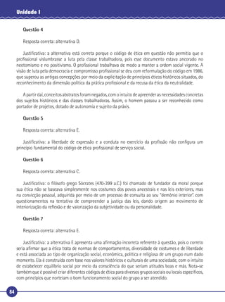 84
Unidade I
Questão 4
Resposta correta: alternativa D.
Justiﬁcativa: a alternativa está correta porque o código de ética em questão não permitia que o
proﬁssional vislumbrasse a luta pela classe trabalhadora, pois esse documento estava ancorado no
neotomismo e no positivismo. O proﬁssional trabalhava de modo a manter a ordem social vigente. A
visão de luta pela democracia e compromisso proﬁssional se deu com reformulação do código em 1986,
que superou as antigas concepções por meio da explicitação de princípios éticos históricos situados, do
reconhecimento da dimensão política da prática proﬁssional e da recusa da ética da neutralidade.
A partir daí, conceitos abstratos foram negados, com o intuito de apreender as necessidades concretas
dos sujeitos históricos e das classes trabalhadoras. Assim, o homem passou a ser reconhecido como
portador de projetos, dotado de autonomia e sujeito da práxis.
Questão 5
Resposta correta: alternativa E.
Justiﬁcativa: a liberdade de expressão e a conduta no exercício da proﬁssão não conﬁgura um
princípio fundamental do código de ética proﬁssional de serviço social.
Questão 6
Resposta correta: alternativa C.
Justiﬁcativa: o ﬁlósofo grego Sócrates (470-399 a.C.) foi chamado de fundador da moral porque
sua ética não se baseava simplesmente nos costumes dos povos ancestrais e nas leis exteriores, mas
na convicção pessoal, adquirida por meio de um processo de consulta ao seu “demônio interior”. com
questionamentos na tentativa de compreender a justiça das leis, dando origem ao movimento de
interiorização da reﬂexão e de valorização da subjetividade ou da personalidade.
Questão 7
Resposta correta: alternativa E.
Justiﬁcativa: a alternativa E apresenta uma aﬁrmação incorreta referente à questão, pois o correto
seria aﬁrmar que a ética trata de normas de comportamentos, diversidade de costumes e de liberdade
e está associada ao tipo de organização social, econômica, política e religiosa de um grupo num dado
momento. Ela é construída com base nos valores históricos e culturais de uma sociedade, com o intuito
de estabelecer equilíbrio social por meio da consciência do que seriam atitudes boas e más. Nota-se
também que é possível criar diferentes códigos de ética para diversos grupos sociais ou locais especíﬁcos,
com princípios que norteiam o bom funcionamento social do grupo a ser atendido.
 